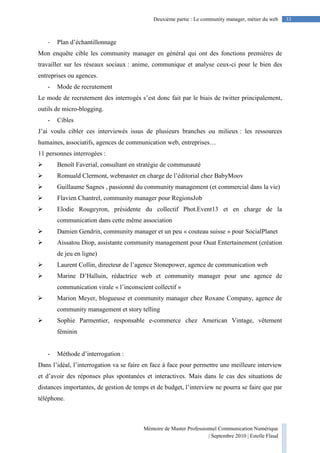 Mémoire de Master Professionnel Communication Numérique
| Septembre 2010 | Estelle Flaud
33Deuxième partie : Le community manager, métier du web
- Plan d’échantillonnage
Mon enquête cible les community manager en général qui ont des fonctions premières de
travailler sur les réseaux sociaux : anime, communique et analyse ceux-ci pour le bien des
entreprises ou agences.
- Mode de recrutement
Le mode de recrutement des interrogés s’est donc fait par le biais de twitter principalement,
outils de micro-blogging.
- Cibles
J’ai voulu cibler ces interviewés issus de plusieurs branches ou milieux : les ressources
humaines, associatifs, agences de communication web, entreprises…
11 personnes interrogées :
Benoît Faverial, consultant en stratégie de communauté
Romuald Clermont, webmaster en charge de l’éditorial chez BabyMoov
Guillaume Sagnes , passionné du community management (et commercial dans la vie)
Flavien Chantrel, community manager pour RegionsJob
Elodie Rougeyron, présidente du collectif Phot.Event13 et en charge de la
communication dans cette même association
Damien Gendrin, community manager et un peu « couteau suisse » pour SocialPlanet
Aissatou Diop, assistante community management pour Ouat Entertainement (création
de jeu en ligne)
Laurent Collin, directeur de l’agence Stonepower, agence de communication web
Marine D’Halluin, rédactrice web et community manager pour une agence de
communication virale « l’inconscient collectif »
Marion Meyer, blogueuse et community manager chez Roxane Company, agence de
community management et story telling
Sophie Parmentier, responsable e-commerce chez American Vintage, vêtement
féminin
- Méthode d’interrogation :
Dans l’idéal, l’interrogation va se faire en face à face pour permettre une meilleure interview
et d’avoir des réponses plus spontanées et interactives. Mais dans le cas des situations de
distances importantes, de gestion de temps et de budget, l’interview ne pourra se faire que par
téléphone.
 