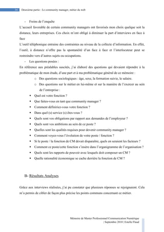Mémoire de Master Professionnel Communication Numérique
| Septembre 2010 | Estelle Flaud
34
34 Deuxième partie : Le community manager, métier du web
- Freins de l’enquête
L’accueil favorable de certain community managers ont favorisés mon choix quelque soit la
distance, leurs entreprises. Ces choix m’ont obligé à diminuer la part d’interviews en face à
face
L’outil téléphonique entraine des contraintes au niveau de la collecte d’information. En effet,
l’outil, à distance n’offre pas la spontanéité d’un face à face et l’interlocuteur peut se
restreindre vers d’autres sujets ou occupations.
- Les questions posées :
En référence aux préalables suscités, j’ai élaboré des questions qui devaient répondre à la
problématique de mon étude, d’une part et à ma problématique général de ce mémoire :
o Des questions sociologiques : âge, sexe, la formation suivie, le salaire.
o Des questions sur le métier en lui-même et sur la manière de l’exercer au sein
de l’entreprise :
Quel est votre fonction ?
Que faites-vous en tant que community manager ?
Comment définiriez-vous votre fonction ?
Dans quel (s) service (s) êtes-vous ?
Quels sont vos obligations par rapport aux demandes de l’employeur ?
Quels sont vos ambitions au sein de ce poste ?
Quelles sont les qualités requises pour devenir community manager ?
Comment voyez-vous l’évolution de votre poste / fonction ?
Si le poste / la fonction de CM devait disparaître, quels en seraient les facteurs ?
Comment ce poste/cette fonction s’insère dans l’organigramme de l’organisation ?
Quels sont les rapports de pouvoir avec lesquels doit composer un CM ?
Quelle rationalité économique se cache derrière la fonction de CM ?
B- Résultats Analyses
Grâce aux interviews réalisées, j’ai pu constater que plusieurs réponses se rejoignaient. Cela
m’a permis de cibler de façon plus précise les points communs concernant ce métier.
 