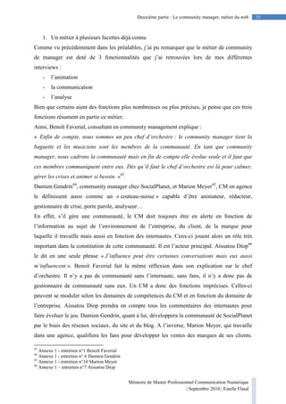 Mémoire de Master Professionnel Communication Numérique
| Septembre 2010 | Estelle Flaud
35Deuxième partie : Le community manager, métier du web
1. Un métier à plusieurs facettes déjà connu
Comme vu précédemment dans les préalables, j’ai pu remarquer que le métier de community
de manager est doté de 3 fonctionnalités que j’ai retrouvées lors de mes différentes
interviews :
- l’animation
- la communication
- l’analyse
Bien que certains aient des fonctions plus nombreuses ou plus précises, je pense que ces trois
fonctions résument en partie ce métier.
Ainsi, Benoît Faverial, consultant en community management explique :
« Enfin de compte, nous sommes un peu chef d’orchestre : le community manager tient la
baguette et les musiciens sont les membres de la communauté. En tant que community
manager, nous cadrons la communauté mais en fin de compte elle évolue seule et il faut que
ces membres communiquent entre eux. Dès qu’il faut le chef d’orchestre est là pour calmer,
gérer les crises et animer si besoin. »43
.
Damien Gendrin44
, community manager chez SocialPlanet, et Marion Meyer45
, CM en agence
le définissent aussi comme un « couteau-suisse » capable d’être animateur, rédacteur,
gestionnaire de crise, porte parole, analyseur…
En effet, s’il gère une communauté, le CM doit toujours être en alerte en fonction de
l’information au sujet de l’environnement de l’entreprise, du client, de la marque pour
laquelle il travaille mais aussi en fonction des internautes. Ceux-ci jouent alors un rôle très
important dans la constitution de cette communauté. Il est l’acteur principal. Aissatou Diop46
le dit en une seule phrase « J’influence peut être certaines conversations mais eux aussi
m’influencent ». Benoit Faverial fait la même réflexion dans son explication sur le chef
d’orchestre. Il n’y a pas de communauté sans l’internaute, sans fans, il n’y a donc pas de
gestionnaire de communauté sans eux. Un CM a donc des fonctions imprécises. Celles-ci
peuvent se moduler selon les domaines de compétences du CM et en fonction du domaine de
l’entreprise. Aissatou Diop prendra en compte tous les commentaires des internautes pour
faire évoluer le jeu. Damien Gendrin, quant à lui, développera la communauté de SocialPlanet
par le biais des réseaux sociaux, du site et du blog. A l’inverse, Marion Meyer, qui travaille
dans une agence, qualifiera les fans pour développer les ventes des marques de ses clients.
43
Annexe 1 - entretien n°1 Benoît Faverial
44
Annexe 1 - entretien n° 6 Damien Gendrin
45
Annexe 1 - entretien n°10 Marion Meyer
46
Annexe 1 – entretien n°7 Aissatou Diop
 