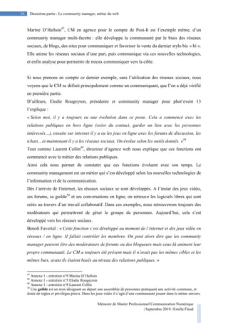 Mémoire de Master Professionnel Communication Numérique
| Septembre 2010 | Estelle Flaud
36
36 Deuxième partie : Le community manager, métier du web
Marine D’Halluin47
, CM en agence pour le compte de Post-It est l’exemple même, d’un
community manager multi-facette : elle développe la communauté par le biais des réseaux
sociaux, de blogs, des sites pour communiquer et favoriser la vente du dernier stylo bic « bi ».
Elle anime les réseaux sociaux d’une part, puis communique via ces nouvelles technologies,
et enfin analyse pour permettre de mieux communiquer vers la cible.
Si nous prenons en compte ce dernier exemple, sans l’utilisation des réseaux sociaux, nous
voyons que le CM se définit principalement comme un communiquant, que l’on a déjà vérifié
en première partie.
D’ailleurs, Elodie Rougeyron, présidente et community manager pour phot’event 13
l’explique :
« Selon moi, il y a toujours eu une évolution dans ce poste. Cela a commencé avec les
relations publiques en hors ligne (créer du contact, garder un lien avec les personnes
intéressés…), ensuite sur internet il y a eu les jeux en ligne avec les forums de discussion, les
tchats…et maintenant il y a les réseaux sociaux. On évolue selon les outils donnés. »48
Tout comme Laurent Collin49
, directeur d’agence web nous explique que ces fonctions ont
commencé avec le métier des relations publiques.
Ainsi cela nous permet de constater que ces fonctions évoluent avec son temps. Le
community management est un métier qui s’est développé selon les nouvelles technologies de
l’information et de la communication.
Dès l’arrivée de l'internet, les réseaux sociaux se sont développés. A l’instar des jeux vidéo,
ses forums, sa guilde50
et ses conversations en ligne, on retrouve les logiciels libres qui sont
créés au travers d’un travail collaboratif. Dans ces exemples, nous retrouverons toujours des
modérateurs qui permettront de gérer le groupe de personnes. Aujourd’hui, cela s’est
développé vers les réseaux sociaux.
Benoît Faverial : « Cette fonction s’est développé au moment de l’internet et des jeux vidéo en
réseaux / en ligne. II fallait contrôler les membres. On peut alors dire que les community
manager peuvent être des modérateurs de forums ou des blogueurs mais ceux-là animent leur
propre communauté. Le CM a toujours été présent mais il n’avait pas les mêmes cibles et les
mêmes buts, avant ils étaient basés au niveau des relations publiques. »
47
Annexe 1 - entretien n°9 Marine D’Halluin
48
Annexe 1 - entretien n°5 Elodie Rougeyron
49
Annexe 1 - entretien n°8 Laurent Collin
50
Une guilde est un nom désignant au départ une assemblée de personnes pratiquant une activité commune, et
dotée de règles et privilèges précis. Dans les jeux vidéo il s’agit d’une communauté jouant dans le même univers.
 
