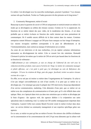 Mémoire de Master Professionnel Communication Numérique
| Septembre 2010 | Estelle Flaud
37Deuxième partie : Le community manager, métier du web
Ce métier s’est développé avec les nouvelles technologies, pourrait il perdurer ? Les réseaux
sociaux tels que Facebook, Twitter ou Viadeo peuvent-t-ils être présents sur le long terme ?
2. Community Management, métier d’avenir
Beaucoup se pose la question de savoir si CM est uniquement et restrictivement un métier à la
mode qui se développera au rythme des réseaux sociaux. Comme on l’a vu auparavant, les
fonctions de ce métier datent des jeux vidéo, de la modération des forums…il est donc
probable que ce métier évoluera en fonction des outils internet qui nous permettront de
communiquer. Or il semble encore difficile de le faire rentrer dans les mœurs. Certaines
entreprises restent frileuses à engager un CM pour leurs marques ou leur image d’entreprise.
Les raisons invoquées semblent correspondre à la peur de débordements et de
l’instrumentalisation, mais surtout au manque d’information sur ce métier.
Au cours de ces interviews et de mes recherches, j’ai pu repérer certaines informations
nécessaires au développement du métier. Cela se ressent lors des entretiens. Romuald
Clermont le précise lui-même que le métier de CM est arrivé par hasard dans les fonctions de
sa fonction de webmaster :
« Officiellement je suis webmaster, je suis en charge de l’éditorial du site web avec la
rédaction de fiches produits, mais aussi d’articles de blogs. Le métier de community manager
et plutôt officieux, car c’est petit à petit que j’ai développé au sein de Babymoov des
stratégies 2.0 avec la création de blogs, puis des pages facebook, twitter ou autres réseaux
sociaux de ce type. »
En effet, on ne sait pas où insérer ce métier dans l’organigramme de l’entreprise. Si celui-ci
n’est pas intégré convenablement au sein d’une société, il se peut que ce métier ne se
développe pas. J’ai remarqué que pour la plupart des CM interviewés, beaucoup dépendaient
d’un service communication, marketing. Cela démontre d’une part, que ce métier est un
métier avec des compétences de communication et d’autre part, qu’il a été réfléchi dans cette
optique. Mais, on s’aperçoit dans trois cas dans mes entretiens que ce métier se développe par
le biais d’agence : des agences web, des agences dédiées à la e-réputation une autre
spécialisée dans le marketing viral. Le métier de CM semble stratégiquement important dans
l’entreprise. Laurent Collin tout comme Benoît Faverial voient le métier évoluer dans deux
sens : un service distinct au community management et une expertise spécifique grâce aux
agences.
En ce sens, ce métier ne peut qu’être un métier d’avenir. On retrouve des chiffres révélateurs
sur la consommation et les consommateurs du web 2.0 qui nous démontre que la culture web
 