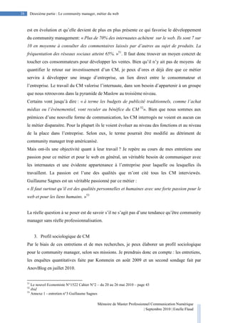 Mémoire de Master Professionnel Communication Numérique
| Septembre 2010 | Estelle Flaud
38
38 Deuxième partie : Le community manager, métier du web
est en évolution et qu’elle devient de plus en plus présente ce qui favorise le développement
du community management: « Plus de 70% des internautes achètent sur le web. Ils sont 7 sur
10 en moyenne à consulter des commentaires laissés par d’autres au sujet de produits. La
fréquentation des réseaux sociaux atteint 65%. »51
. Il faut donc trouver un moyen concret de
toucher ces consommateurs pour développer les ventes. Bien qu’il n’y ait pas de moyens de
quantifier le retour sur investissement d’un CM, je peux d’ores et déjà dire que ce métier
servira à développer une image d’entreprise, un lien direct entre le consommateur et
l’entreprise. Le travail du CM valorise l’internaute, dans son besoin d’appartenir à un groupe
que nous retrouvons dans la pyramide de Maslow au troisième niveau.
Certains vont jusqu’à dire : « à terme les budgets de publicité traditionnels, comme l’achat
médias ou l’évènementiel, vont reculer au bénéfice du CM 52
». Bien que nous sommes aux
prémices d’une nouvelle forme de communication, les CM interrogés ne voient en aucun cas
le métier disparaitre. Pour la plupart ils le voient évoluer au niveau des fonctions et au niveau
de la place dans l’entreprise. Selon eux, le terme pourrait être modifié au détriment de
community manager trop américanisé.
Mais ont-ils une objectivité quant à leur travail ? Je repère au cours de mes entretiens une
passion pour ce métier et pour le web en général, un véritable besoin de communiquer avec
les internautes et une évidente appartenance à l’entreprise pour laquelle ou lesquelles ils
travaillent. La passion est l’une des qualités que m’ont cité tous les CM interviewés.
Guillaume Sagnes est un véritable passionné par ce métier :
« Il faut surtout qu’il est des qualités personnelles et humaines avec une forte passion pour le
web et pour les liens humains. »53
La réelle question à se poser est de savoir s’il ne s’agit pas d’une tendance qu’être community
manager sans réelle professionnalisation.
3. Profil sociologique de CM
Par le biais de ces entretiens et de mes recherches, je peux élaborer un profil sociologique
pour le community manager, selon ses missions. Je prendrais donc en compte : les entretiens,
les enquêtes quantitatives faite par Kommein en août 2009 et un second sondage fait par
AnovBlog en juillet 2010.
51
Le nouvel Economiste N°1522 Cahier N°2 – du 20 au 26 mai 2010 – page 43
52
ibid
53
Annexe 1 - entretien n°3 Guillaume Sagnes
 