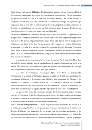 Mémoire de Master Professionnel Communication Numérique
| Septembre 2010 | Estelle Flaud
39Deuxième partie : Le community manager, métier du web
Ainsi, j’ai pu élaborer une définition : Un Community manager est une personne affiliée à
des personnes, des groupes, des projets, des entreprises ou organisations…Elle est la personne
qui permet de créer du lien à la fois avec les clients externes, les clients internes et
l’entreprise. Il doit faire vivre cette communauté. Le community manager est la personne qui
va pouvoir faire le pont entre la communauté et la société, impulser des idées, dynamiser et
favoriser la capitalisation de ce qui va être construit, pour à terme, développer de
l’intelligence collective, sans pour autant créer une hiérarchie.
La première fonction du community manager est de gérer et contrôler la réputation de la
marque ou de l’entreprise sur internet. Pour ce faire, le CM doit dans un premier temps veiller
à ce qu’il se dit. Ensuite, et pour facilement gérer, il doit créer du lien entre la marque et les
utilisateurs, en étant à la fois le porte-parole des usagers en interne (Dirigeants,
actionnaires…) et celui de la marque en externe. La réputation tient aux acteurs de l’entreprise
qu’ils soient en interne ou externe. Tous les commentaires formulés sur internet doivent être
gérés. De ce fait on retiendra trois fonctions, que j’ai déjà citées auparavant et qui reviennent
dans chacun des entretiens :
- L’animation d’une communauté d’entreprise (ou autre). Par le biais d’un blog, d’un
site web, les réseaux sociaux, les wiki ou plateformes de partages d’informations, le CM peut
animer faire passer de l’information avec pour but d’animer une communauté. Le principe
sera de fonder une communauté autour d’un sujet commun.
- La veille et l’intelligence économique. Après avoir fondé sa communauté,
l’information et le partage d’intelligence peuvent se déployer. Il doit alors capitaliser des
expériences utilisateurs et la remontée des feedbacks des internautes sur l’image et les
produits de la marque. La marque adopte avec le community manager une démarche
interactive destinée à créer une discussion avec les internautes : de façon à comprendre les
choix et les avis mais aussi de façon à répondre rapidement en cas de crise ou de bad buzz.
- Le garant d’un cadre. Le community manager fait le pont entre les clients internes,
externes et l’entreprise. Il doit donc être le garant du respect des règles et celui qui développe
le référentiel commun de communication, incontournable dans les relations interpersonnelles.
Il est donc le « chef d’orchestre » qui encadre la communauté.
Le CM provient de la génération Y. Ce sont les personnes nées entre la fin des années 70 et
le milieu des années 90. Ceux-ci ont grandi dans un monde où ordinateurs et internet sont
devenus de plus en plus accessibles. Ils ont grandi avec les nouvelles technologies et les
utilisent rapidement et facilement (les interrogés de mes interviews ont entre 23 et 35 ans). Ils
ont donc une forte connaissance du web et des nouvelles technologies. Dans les graphiques
 