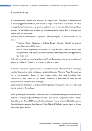 4 Community management : Les entreprises ont-elles besoin d’un professionnel pour gérer une communauté ?
Mémoire de Master Professionnel Communication Numérique
| Septembre 2010 | Estelle Flaud
4
REMERCIEMENTS
Ma reconnaissance s’adresse, tout d’abord, à M. Serge Airiev, Directeur de la communication
et du développement chez CPM, mon maître de stage. Son accueil et sa confiance ont rendu
ce stage plus qu’intéressant. Je le remercie également pour sa patience et le soutien qu’il m’a
apporté. J’ai particulièrement apprécié ses compétences et sa rigueur dans le suivi de mon
stage et dans ma progression.
Ensuite je tiens à remercier toute l’équipe de CPM avec laquelle j’ai travaillé durant ces six
mois :
- Véronique Motte, Présidente, et Fabrice Pierga, Directeur Général, de m’avoir
accueilli au sein de CPM France.
- Patricia Paraire, responsable recrutement, et Pascal Perrinelle, Directeur Event, pour
leur gentillesse, leur aide et qui ont su me faire confiance pour le développement de
leur projet web.
Enfin je les remercie tous pour la confiance qu’ils me donnent pour mon avenir professionnel
au sein de CPM et le CDD qu’ils m’offrent à la suite de ce stage.
Je remercie l’ensemble des professeurs du Master Professionnel « Communication numérique,
conduite de projets et veille stratégique » et particulièrement Monsieur Pascal Froissart, qui
ont su me transmettre durant ces deux années passées dans cette formation: leurs
connaissances, leur culture et leur passion, nécessaires à l’évolution de mon parcours
professionnel en communication numérique.
Cette formation structurante et enrichissante me permet d’envisager l’avenir avec beaucoup
plus de sérénité et de confiance.
Enfin, je tiens particulièrement à remercier tous les community managers qui m’ont aidé à
élaborer ce mémoire et pour le temps consacré à mon travail, leur patience et leur soutien :
Benoît Faverial , Romuald Clermont, Guillaume Sagnes, Flavien Chantrel, Elodie Rougeyron,
Damien Gendrin, Aissatou Diop, Laurent Collin, Marine D’Halluin, Marion Meyer et Sophie
Parmentier. Merci à vous !
 