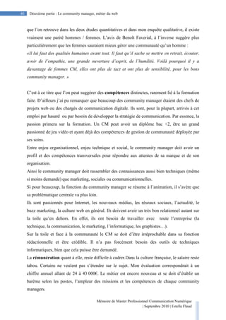 Mémoire de Master Professionnel Communication Numérique
| Septembre 2010 | Estelle Flaud
40
40 Deuxième partie : Le community manager, métier du web
que l’on retrouve dans les deux études quantitatives et dans mon enquête qualitative, il existe
vraiment une parité hommes / femmes. L’avis de Benoît Faverial, à l’inverse suggère plus
particulièrement que les femmes sauraient mieux gérer une communauté qu’un homme :
«Il lui faut des qualités humaines avant tout. Il faut qu’il sache se mettre en retrait, écouter,
avoir de l’empathie, une grande ouverture d’esprit, de l’humilité. Voilà pourquoi il y a
davantage de femmes CM, elles ont plus de tact et ont plus de sensibilité, pour les bons
community manager. »
C’est à ce titre que l’on peut suggérer des compétences distinctes, rarement lié à la formation
faite. D’ailleurs j’ai pu remarquer que beaucoup des community manager étaient des chefs de
projets web ou des chargés de communication digitale. Ils sont, pour la plupart, arrivés à cet
emploi par hasard ou par besoin de développer la stratégie de communication. Par essence, la
passion primera sur la formation. Un CM peut avoir un diplôme bac +2, être un grand
passionné de jeu vidéo et ayant déjà des compétences de gestion de communauté déployée par
ses soins.
Entre enjeu organisationnel, enjeu technique et social, le community manager doit avoir un
profil et des compétences transversales pour répondre aux attentes de sa marque et de son
organisation.
Ainsi le community manager doit rassembler des connaissances aussi bien techniques (même
si moins demandé) que marketing, sociales ou communicationnelles.
Si pour beaucoup, la fonction du community manager se résume à l’animation, il s’avère que
sa problématique centrale va plus loin.
Ils sont passionnés pour Internet, les nouveaux médias, les réseaux sociaux, l’actualité, le
buzz marketing, la culture web en général. Ils doivent avoir un très bon relationnel autant sur
la toile qu’en dehors. En effet, ils ont besoin de travailler avec toute l’entreprise (la
technique, la communication, le marketing, l’informatique, les graphistes…).
Sur la toile et face à la communauté le CM se doit d’être irréprochable dans sa fonction
rédactionnelle et être crédible. Il n’a pas forcément besoin des outils de techniques
informatiques, bien que cela puisse être demandé.
La rémunération quant à elle, reste difficile à cadrer.Dans la culture française, le salaire reste
tabou. Certains ne veulent pas s’étendre sur le sujet. Mon évaluation correspondrait à un
chiffre annuel allant de 24 à 43 000€. Le métier est encore nouveau et se doit d’établir un
barème selon les postes, l’ampleur des missions et les compétences de chaque community
managers.
 