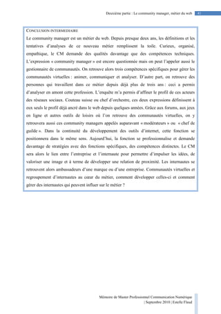 Mémoire de Master Professionnel Communication Numérique
| Septembre 2010 | Estelle Flaud
41Deuxième partie : Le community manager, métier du web
CONCLUSION INTERMEDIAIRE
Le community manager est un métier du web. Depuis presque deux ans, les définitions et les
tentatives d’analyses de ce nouveau métier remplissent la toile. Curieux, organisé,
empathique, le CM demande des qualités davantage que des compétences techniques.
L’expression « community manager » est encore questionnée mais on peut l’appeler aussi le
gestionnaire de communautés. On retrouve alors trois compétences spécifiques pour gérer les
communautés virtuelles : animer, communiquer et analyser. D’autre part, on retrouve des
personnes qui travaillent dans ce métier depuis déjà plus de trois ans : ceci a permis
d’analyser en amont cette profession. L’enquête m’a permis d’affiner le profil de ces acteurs
des réseaux sociaux. Couteau suisse ou chef d’orchestre, ces deux expressions définissent à
eux seuls le profil déjà ancré dans le web depuis quelques années. Grâce aux forums, aux jeux
en ligne et autres outils de loisirs où l’on retrouve des communautés virtuelles, on y
retrouvera aussi ces community managers appelés auparavant « modérateurs » ou « chef de
guilde ». Dans la continuité du développement des outils d’internet, cette fonction se
positionnera dans le même sens. Aujourd’hui, la fonction se professionnalise et demande
davantage de stratégies avec des fonctions spécifiques, des compétences distinctes. Le CM
sera alors le lien entre l’entreprise et l’internaute pour permettre d’impulser les idées, de
valoriser une image et à terme de développer une relation de proximité. Les internautes se
retrouvent alors ambassadeurs d’une marque ou d’une entreprise. Communautés virtuelles et
regroupement d’internautes au cœur du métier, comment développer celles-ci et comment
gérer des internautes qui peuvent influer sur le métier ?
 