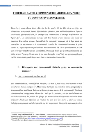 Mémoire de Master Professionnel Communication Numérique
| Septembre 2010 | Estelle Flaud
42
42 Troisième partie : Communautés virtuelles, pilier du community management
TROISIEME PARTIE : COMMUNAUTES VIRTUELLES, PILIER
DU COMMUNITY MANAGEMENT.
Pierre Levy nous affirme donc « Vers la fin des années 80 du XXe siècle, les listes de
discussions, newsgroups, forums électroniques, premiers jeux multi-utilisateurs en ligne et
collecticiels (groupware) ont fait émerger des communautés d’échange d’information en
ligne[…]»54
. Les communautés en ligne ont donc besoin d’une personne qui cadre les
membres d’un même groupe. Aujourd’hui, le community manager est le lien entre les
entreprises ou une marque et la communauté virtuelle. La communauté est donc le point
central et l’enjeu majeur des gestionnaires de communauté. On l’a vu précédemment, le CM
doit avoir de l’empathie envers les membres. Beaucoup disent que c’est la communauté qui
dirige et non l’inverse. En ce sens, je me suis demandée ce qu’était une communauté pour
qu’elle ait une aussi grande importance dans la constitution de ce métier.
I. Développer une communauté virtuelle grâce au community
manager
A- Une communauté, un lien social
Une communauté est, selon Sylvain Pasquier, « le mot le plus utilisé pour nommer le lien
social et ses formes multiples »55
. Mais Emile Durkheim me permet de mieux comprendre la
communauté au sens littéral du terme et de revenir aux sources de la communauté. Ainsi une
communauté est en opposition à la société : « Ce qui la constitue, c'est une unité absolue qui
exclut la distinction des parties. Un groupe qui mérite ce nom n'est pas une collection même
organisée d'individus différents en relation les uns avec les autres ; c'est une masse
indistincte et compacte qui n'est capable que de mouvements d'ensemble, que ceux-ci soient
54
Proulx, Serge, Michel Sénécal, et Louise Poissant, Communautés virtuelles: penser et agir en réseau,
Presses Université Laval, 2007. Chapitre 7, Levy Pierre, Pour un modèle scientifique des communautés virtuelle,
[Consulté le 30.08.10 sur : http://www.webnetmuseum.org/pdf/com-virt-levy.pdf ]
55
Pasquier Sylvain, Qu’est-ce qu’une commmunauté, Paris L’harmattan, 2009, p.9
 