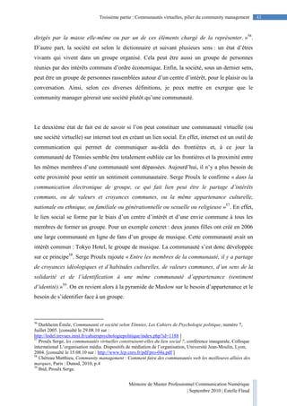Mémoire de Master Professionnel Communication Numérique
| Septembre 2010 | Estelle Flaud
43Troisième partie : Communautés virtuelles, pilier du community management
dirigés par la masse elle-même ou par un de ces éléments chargé de la représenter. »56
.
D’autre part, la société est selon le dictionnaire et suivant plusieurs sens : un état d’êtres
vivants qui vivent dans un groupe organisé. Cela peut être aussi un groupe de personnes
réunies par des intérêts communs d’ordre économique. Enfin, la société, sous un dernier sens,
peut être un groupe de personnes rassemblées autour d’un centre d’intérêt, pour le plaisir ou la
conversation. Ainsi, selon ces diverses définitions, je peux mettre en exergue que le
community manager gèrerait une société plutôt qu’une communauté.
Le deuxième état de fait est de savoir si l’on peut constituer une communauté virtuelle (ou
une société virtuelle) sur internet tout en créant un lien social. En effet, internet est un outil de
communication qui permet de communiquer au-delà des frontières et, à ce jour la
communauté de Tönnies semble être totalement oubliée car les frontières et la proximité entre
les mêmes membres d’une communauté sont dépassées. Aujourd’hui, il n’y a plus besoin de
cette proximité pour sentir un sentiment communautaire. Serge Proulx le confirme « dans la
communication électronique de groupe, ce qui fait lien peut être le partage d’intérêts
communs, ou de valeurs et croyances communes, ou la même appartenance culturelle,
nationale ou ethnique, ou familiale ou générationnelle ou sexuelle ou religieuse »57
. En effet,
le lien social se forme par le biais d’un centre d’intérêt et d’une envie commune à tous les
membres de former un groupe. Pour un exemple concret : deux jeunes filles ont créé en 2006
une large communauté en ligne de fans d’un groupe de musique. Cette communauté avait un
intérêt commun : Tokyo Hotel, le groupe de musique. La communauté s’est donc développée
sur ce principe58
. Serge Proulx rajoute « Entre les membres de la communauté, il y a partage
de croyances idéologiques et d’habitudes culturelles, de valeurs communes, d’un sens de la
solidarité et de l’identification à une même communauté d’appartenance (sentiment
d’identité).»59
. On en revient alors à la pyramide de Maslow sur le besoin d’appartenance et le
besoin de s’identifier face à un groupe.
56
Durkheim Émile, Communauté et société selon Tönnies, Les Cahiers de Psychologie politique, numéro 7,
Juillet 2005. [consulté le 29.08.10 sur :
http://lodel.irevues.inist.fr/cahierspsychologiepolitique/index.php?id=1188 ]
57
Proulx Serge, les communautés virtuelles construisent-elles du lien social ?, conférence inaugurale, Colloque
international L’organisation média. Dispositifs de médiation de l’organisation, Université Jean-Moulin, Lyon,
2004. [consulté le 15.08.10 sur : http://www.lcp.cnrs.fr/pdf/pro-04a.pdf ]
58
Chéreau Matthieu, Community management : Comment faire des communautés web les meilleures alliées des
marques, Paris : Dunod, 2010, p.4
59
Ibid, Proulx Serge.
 
