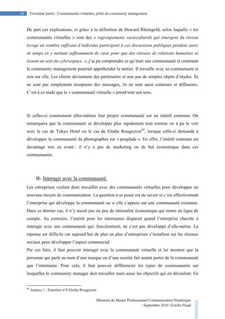 Mémoire de Master Professionnel Communication Numérique
| Septembre 2010 | Estelle Flaud
44
44 Troisième partie : Communautés virtuelles, pilier du community management
De part ces explications, et grâce à la définition de Howard Rheingold, selon laquelle « les
communautés virtuelles » sont des « regroupements socioculturels qui émergent du réseau
lorsqu’un nombre suffisant d’individus participent à ces discussions publiques pendant assez
de temps en y mettant suffisamment de cœur pour que des réseaux de relations humaines se
tissent au sein du cyberespace. », j’ai pu comprendre ce qu’était une communauté et comment
le community management pourrait appréhender le métier. Il travaille avec sa communauté et
non sur elle. Les clients deviennent des partenaires et non pas de simples objets d’études. Ils
ne sont pas simplement récepteurs des messages, ils en sont aussi créateurs et diffuseurs.
C’est à ce stade que la « communauté virtuelle » prend tout son sens.
Si celles-ci construisent elles-mêmes leur propre communauté sur un intérêt commun. On
remarquera que la communauté se développe plus rapidement tout comme on a pu le voir
avec le cas de Tokyo Hotel ou le cas de Elodie Rougeyron60
, lorsque celle-ci demande à
développer la communauté de photographes sur « peuplade ». En effet, l’intérêt commun est
davantage mis en avant : il n’y a pas de marketing ou de but économique dans ces
communautés.
B- Interagir avec la communauté.
Les entreprises veulent donc travailler avec des communautés virtuelles pour développer un
nouveau moyen de communication. La question à se poser est de savoir si c’est effectivement
l’entreprise qui développe la communauté ou si elle s’appuie sur une communauté existante.
Dans ce dernier cas, il n’y aurait pas ou peu de rationalité économique qui rentre en ligne de
compte. Au contraire, l’intérêt pour les internautes disparait quand l’entreprise cherche à
interagir avec une communauté qui, foncièrement, ne s’est pas développé d’elle-même. La
réponse est difficile car aujourd’hui de plus en plus d’entreprises s’installent sur les réseaux
sociaux pour développer l’aspect commercial.
Par ces faits, il faut pouvoir interagir avec la communauté virtuelle et lui montrer que la
personne qui parle au nom d’une marque ou d’une société fait autant partie de la communauté
que l’internaute. Pour cela, il faut pouvoir différencier les types de communautés sur
lesquelles le community manager doit travailler mais aussi les objectifs qui en découlent. En
60
Annexe 1 : Entretien n°6 Elodie Rougeyron
 