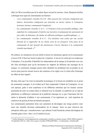 Mémoire de Master Professionnel Communication Numérique
| Septembre 2010 | Estelle Flaud
45Troisième partie : Communautés virtuelles, pilier du community management
effet, le CM ne travaillera pas de la même façon suivant les secteurs. Ainsi, Benjamin Guillou
a distingué trois types de communautés sur Internet :
- « Les communautés virtuelles B to B : Elles peuvent être verticales (intégration par
métier), horizontales (intégration par fonction) ou encore interne à l‘entreprise
(extranet, intranet, communauté d‘employés).
- Les communautés virtuelles C to C : A l‘initiative d‘une personnalité publique, elles
englobent les communautés d‘intérêts non lucratives (communauté des passionnés de
jeux vidéo, de littérature, de cinéma, de réflexions politiques ou philosophiques,…)
- Les communautés virtuelles B to C : Ces dernières sont créées par une société
désirant de se rapprocher de ses clients et/ou de ses prospects. Cela passe de la
communauté de fait (portail des fournisseurs d’accèx Internet) à la communauté
virtuelle marchande. »61
Par ailleurs, les entreprises ont tout intérêt à laisser les internautes agirent sur la communauté
et non le CM. Il faut leur laisser la place de s’exprimer. A travers les outils pris en compte par
l’entreprise, il est possible d‘identifier les ambassadeurs de la marque et d‘entretenir avec eux
des liens privilégiés pour qu‘ils deviennent les supports de diffusion des messages de la
marque. Le community manager pourra alors identifier les problèmes liés au produit ou au
service pour pouvoir ensuite trouver des solutions et les régler avec le client afin d‘anticiper
les effets de buzz négatif.
De plus, bien que l’on évite la rationalité économique et le besoin de rentabilité sur le poste
du community manager, il est évident qu’il faut comprendre l’intérêt de l’entreprise. Je me
suis aperçue, grâce à mon expérience et les différents entretiens que les réseaux sociaux
permettent de créer un contact direct et informel avec la clientèle. La publicité sur ce type de
plateforme se différencie nettement de la publicité classique en ce que l‘internaute fait lui-
même la démarche d‘adhérer à une communauté. C‘est également un outil important de
création et de gestion de base de données prospects.
Les communautés permettent donc non seulement de développer une image positive mais
aussi une clientèle devenant ambassadeurs de la marque. Ainsi on peut retrouver des
entreprises telles que « monshowroom » qui utilisent l’outil Facebook comme développeur de
clientèle grâce à leur « fans » et à l’intérêt d’un jeu.
61
Guillou Benjamin, le développement des communautés virtuelles ou réseaux sociaux, CREG 2008 [consulté le
10 septembre 2010 sur : http://www.creg.ac-versailles.fr/IMG/pdf/CREG_-_Communautes_virtuelles.pdf]
 