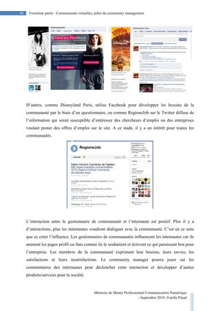 Mémoire de Master Professionnel Communication Numérique
| Septembre 2010 | Estelle Flaud
46
46 Troisième partie : Communautés virtuelles, pilier du community management
D’autres, comme Disneyland Paris, utilise Facebook pour développer les besoins de la
communauté par le biais d’un questionnaire, ou comme RegionsJob sur le Twitter diffuse de
l’information qui serait susceptible d’intéresser des chercheurs d’emploi ou des entreprises
voulant poster des offres d’emploi sur le site. A ce stade, il y a un intérêt pour toutes les
communautés.
L’interaction entre le gestionnaire de communauté et l’internaute est positif. Plus il y a
d’interactions, plus les internautes voudront dialoguer avec la communauté. C’est en ce sens
que ce créer l’influence. Les gestionnaires de communautés influencent les internautes car ils
animent les pages profil ou fans comme ils le souhaitent et écrivent ce qui paraissent bon pour
l’entreprise. Les membres de la communauté expriment leur besoins, leurs envies, les
satisfactions et leurs insatisfactions. Le community manager pourra jouer sur les
commentaires des internautes pour déclencher cette interaction et développer d’autres
produits/services pour la société.
 