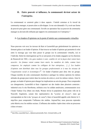 Mémoire de Master Professionnel Communication Numérique
| Septembre 2010 | Estelle Flaud
47Troisième partie : Communautés virtuelles, pilier du community management
II. Entre pouvoir et influence, la communauté devient acteur de
l’entreprise.
La communauté se construit grâce à deux aspects : l’intérêt commun et le travail du
community manager, et pourra alors se développer. Je me suis demandé s’il y avait une forme
de pouvoir pour gérer une communauté. Est-elle un spectateur face au pouvoir du community
manager ou devient-elle influente par rapport à la communauté et à l’entreprise ?
A- Les leaders d’opinions ou la porte d’entrée aux communautés virtuelles
Nous pouvons voir avec les travaux de Katz et Lazarsfeld que généralement les opinions se
forment grâces à un leader d’opinion. Il faut trouver un leader d’opinion qui permettra le relai
entre le message que veut faire passer le groupe (ou la communauté virtuelle, ici) et
l’individu. Selon les interrogations qu’ils se sont posés et les études engagées sur les élections
de Roosevelt de 1943, « les gens tendent à voter, semble-t-il, de la façon dont votent leurs
associés : les femmes votent comme leurs maris, les membres de clubs, comme leurs
comparses, les employés comme les collègues de leur entreprises... […]. Les leaders
d’opinion sont distribués dans tous les groupes professionnels et à tous les niveaux de
l’organisation social et économique »62
. Un leader d’opinion peut donc être un groupe.
Chaque membre de cette communauté cherchera à partager les mêmes opinions les mêmes
attitudes du groupe pour rentrer dans les normes de celui-ci, avoir les mêmes valeurs. Ainsi le
groupe, ou leader d’opinion peut changer les implications au sein du groupe. Pour comprendre
ces changements, Lazarsfeld et Katz s’appuient sur des études dans plusieurs contextes :
industriel avec le site Hawthorne, militaire avec les soldats américains, communautaire avec
l’étude Yankee City (Dans son étude, Warner divise la population d'une petite ville de la
Nouvelle Angleterre, censée être représentative du "système de classes", mais qui
correspondent en fait à des "groupes de statut"). Katz et lazarsfeld appelle cette théorie le 2-
step-flow pour comprendre l’influence des médias. Aujourd’hui, nous pouvons reprendre
cette théorie avec les médias sociaux. L'influence des médias s'opère donc selon un processus
à deux niveaux :
62
Katz Elihu, Lazarsfeld Paul L., Influence personnelle, Paris : Armand Collin, p. 48
 