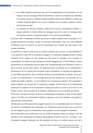 Mémoire de Master Professionnel Communication Numérique
| Septembre 2010 | Estelle Flaud
48
48 Troisième partie : Communautés virtuelles, pilier du community management
• Les leaders d'opinion (personnes qui, par leur comportement ou leur position, ont une
emprise sur leur entourage) filtrent l'information et pèsent sur l'opinion des individus.
Les réseaux sociaux ou relations interpersonnelles subissent les influences sociales que
le leader d’opinion détient. En ce sens, l’influence sera un leader d’opinion. Celui-ci
devient alors un relai.
• Les groupes de référence (famille, collectivité de travail, communauté d’intérêt...) :
chaque individu va choisir, filtrer les messages, recevoir ou non les messages selon
son contexte culturel, sa capacité cognitive et ses convictions préalables.
Cela nous aide à comprendre la forme que prend un leader d’opinion dans un groupe et si ce
groupe peut devenir lui-même « leader » en tant que communauté. Ainsi, il y a une multitude
d’influences que l’on retrouve au sein de communauté non virtuelle avec des codes et des
normes culturelles.
La question à se poser est de savoir si le leader d’opinion que cite Katz et Lazarsfeld dans le
« two step flow » peut être le community manager. Le community manager devient le leader
d’opinion d’une marque ou d’un produit qui fait passer le message vers le groupe, la
communauté. Au même titre que les blogs et certains bloggeurs que l’on dit influents, certains
gestionnaires de communauté peuvent gérer leur communauté par cette influence et selon ce
qu’ils écrivent sur les outils utilisés. Ils détiennent alors un pouvoir sur la communauté et
choisissent ce qu’ils veulent écrire et donner comme information. Le message leur appartient.
Ce qui diffère aujourd’hui, face à la théorie de Katz et Lazarsfeld dans les années 40 est qu’à
ce jour, la communication et les messages peuvent être transmis par une personne qui ne
semble pas leader d’opinion. Là est l’intérêt d’une communauté virtuelle. Non seulement le
leader d’opinion qui devrait être le community manager, devient acteur de la communauté
autant que les membres de la communauté. Chacun peut parler et écrire ce qu’il veut sur les
réseaux sociaux. On se sait plus où se situent les influenceurs et on ne sait plus qui écouter.
D’une part cela peut permettre de laisser la communauté s’exprimer et donc de développer
celle-ci. En effet, une communauté virtuelle ne peut pas vivre si les membres sont guidés ou
gérés par une seule personne.
D’autre part, ces effets peuvent être négatifs comme on l’a vu précédemment avec les buzz et
les mauvais commentaires des internautes. Les influenceurs peuvent donc avoir un pouvoir
sur une marque de part ses commentaires sur un produit, sur une l’image de l’entreprise…
On ne situe donc pas la limite entre tous ces leaders d’opinions. Selon les marques, tous les
membres d’une communauté deviennent ambassadeurs de celle-ci vers les « non-fans ». Les
Community manager interrogés lors des entretiens ont tous eu la même réaction lors de la
 