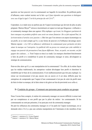 Mémoire de Master Professionnel Communication Numérique
| Septembre 2010 | Estelle Flaud
49Troisième partie : Communautés virtuelles, pilier du community management
question sur leur pouvoir vers la communauté sur laquelle ils travaillent. Ils préfèrent parler
d’influence, mais veulent insister sur le fait « qu’il faut répondre aux questions et dialoguer
avec eux d’égal à égal. C’est là le principe du web 2.0 »63
.
Cependant, à ce stade nous ne parlons pas de l’aspect économique qui devient de plus en plus
prégnant. Marion Meyer64
retrouve énormément cet aspect en tant que blogueuse « influente »
et community manager dans une agence. Elle explique « qu’avant, les bloggeurs parlaient de
leurs marques ou produits préférés sans avoir un retour financier. De ce fait aujourd’hui, ils
écrivent moins d’articles avec passion. ». Dès lors que l’on retrouve un aspect économique ou
un profit, on se rend compte qu’il y a une forme de pouvoir et d’influence davantage ancré.
Marion rajoute : « Le CM va influencer subtilement la communauté pour permettre de faire
aimer la marque ou l’entreprise. La publicité télé ou presse ne connait pas cette subtilité et
engage son pouvoir de persuasion d’une façon différente. Nous, on parle, on raconte, on fait
gagner des cadeaux… ». Tout l’enjeu se situe à ce stade. Les marques cherchent foncièrement
à faire du profit et à rentabiliser le poste de community manager et ainsi, développent sa
stratégie de communication.
Peut-on dire alors qu’il y a une manipulation de la communauté ? En effet, de la même façon
que les médias traditionnels, les entreprises veulent développer leur profit et cherchent la
rentabilité par le biais de la communication. Il est malheureusement que très peu expliqué. Le
retour sur investissement n’est pas encore mis en œuvre et il est donc difficile pour les
entreprises de comprendre que l’aspect d’une communauté n’est pas de créer du profit mais
de faire évoluer sa marque, de la faire aimer et de gérer un lien de proximité avec celle-ci.
B- Conduite de groupe : Comment une personne peut conduire un groupe
Nous l’avons bien compris, le métier de community manager est encore difficile à cerner tant
par ses compétences et son profil que par le pilier du métier : les communautés. Si les
communautés ne sont pas présentes, il ne peut pas avoir de community manager.
De part les influences du community manager et si l’on parle de l’aspect économique, on se
demande alors s’il n’y a pas une certaine manipulation de l’internaute et des membres d’une
63
Annexe 1 : entretien n°4 : Vivien Chantrel
64
Annexe 1 : entretien n°10 : Marion Meyer
 