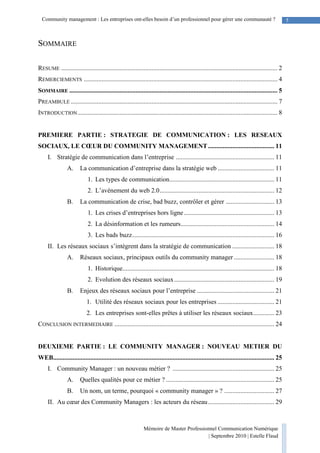 Mémoire de Master Professionnel Communication Numérique
| Septembre 2010 | Estelle Flaud
5Community management : Les entreprises ont-elles besoin d’un professionnel pour gérer une communauté ?
SOMMAIRE
RESUME ...................................................................................................................................... 2
REMERCIEMENTS ........................................................................................................................ 4
SOMMAIRE ................................................................................................................................. 5
PREAMBULE ................................................................................................................................ 7
INTRODUCTION............................................................................................................................ 8
PREMIERE PARTIE : STRATEGIE DE COMMUNICATION : LES RESEAUX
SOCIAUX, LE CŒUR DU COMMUNITY MANAGEMENT......................................... 11
I. Stratégie de communication dans l’entreprise ............................................................. 11
A. La communication d’entreprise dans la stratégie web ................................... 11
1. Les types de communication................................................................. 11
2. L’avènement du web 2.0....................................................................... 12
B. La communication de crise, bad buzz, contrôler et gérer .............................. 13
1. Les crises d’entreprises hors ligne........................................................ 13
2. La désinformation et les rumeurs.......................................................... 14
3. Les bads buzz........................................................................................ 16
II. Les réseaux sociaux s’intègrent dans la stratégie de communication .......................... 18
A. Réseaux sociaux, principaux outils du community manager ......................... 18
1. Historique.............................................................................................. 18
2. Evolution des réseaux sociaux.............................................................. 19
B. Enjeux des réseaux sociaux pour l’entreprise ................................................ 21
1. Utilité des réseaux sociaux pour les entreprises ................................... 21
2. Les entreprises sont-elles prêtes à utiliser les réseaux sociaux............. 23
CONCLUSION INTERMEDIAIRE ................................................................................................... 24
DEUXIEME PARTIE : LE COMMUNITY MANAGER : NOUVEAU METIER DU
WEB......................................................................................................................................... 25
I. Community Manager : un nouveau métier ? ............................................................... 25
A. Quelles qualités pour ce métier ? ................................................................... 25
B. Un nom, un terme, pourquoi « community manager » ? ............................... 27
II. Au cœur des Community Managers : les acteurs du réseau......................................... 29
 