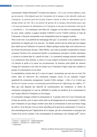 Mémoire de Master Professionnel Communication Numérique
| Septembre 2010 | Estelle Flaud
50
50 Troisième partie : Communautés virtuelles, pilier du community management
communauté. Sophie Parmentier65
en donne une réponse : « Il y a une certaine influence, mais
pas de pouvoir. Cela dépend aussi de l’orientation de la marque et des objectifs voulus par
l’entreprise. Le pouvoir peut être là pour d’autres raisons et selon les informations que la
marque donne sur elle. On a un pouvoir de gestion de la marque, foncièrement parce que
c’est nous qui donnons les informations sur l’entreprise et non pas les internautes, bien qu’ils
y contribuent. » . Les internautes sont libres de s’engager ou non dans la communauté. Mais
les jeux, mails, cadeaux à gagner touchent l’affectif à savoir l’intérêt commun et l’égo de
l’internaute. Cela peut correspondre à une manipulation pour les engager à acheter.
Nous avons tous vu la publicité de matraquage telle que « si juvamine c’est juvabien » ou les
promotions en magasin qui n’en sont pas : les médias sociaux font de même par une logique
plus subtile qui est l’influence et le pouvoir. Depuis quelques années déjà, nous retrouvons sur
les forums des personnes de type « Mme Michu » qui vante un produit exceptionnel et chacun
reconnait l’écriture d’un commercial derrière ce pseudonyme mal placé. Certains internautes
y croient et se jettent dans la « gueule du loup ». Le community manager pourrait ressembler
à ce commercial, bien entendu, si celui-ci n’a pas compris la fonction d’une communauté ou
s’il cherche le profit et le retour sur investissement. Sa fonction serait plutôt de valoriser
l’image de l’entreprise et de créer un contact avec l’internaute d’égal à égal sans conduire le
groupe, la communauté vers un achat.
La manipulation existera tant qu’il y aura cet aspect économique qui sera mis en avant. Par
contre, dans les interviews des community manager, aucun n’a pu expliquer l’aspect
quantitatif du community management. Laurent Collin explique : « Mais il est évident que
derrière les réseaux sociaux, on attend plus particulièrement de l’affectif que des chiffres. »66
.
Bien que cela dépende des objectifs de communication des entreprises, le métier de
community management n’a que de chiffrable le nombre de membres de la communauté et
non l’aspect affectif à l’entreprise ou à la marque.
Le community manager conduit la communauté ou le groupe selon où il veut l’emmener par
le biais des articles, jeux et autres outils utiles au développement de la communauté. L’intérêt
pour l’entreprise est que chaque membre reste dans la communauté et aient une bonne image
de celle-ci. Il ne doit pas avoir un retour spécifique de la part de la communauté. Ce retour se
fera automatiquement par l’appréciation de la marque, par des commentaires et pourquoi pas
l’achat d’un service/ produit. Cela correspondrait en marketing à une stratégie pull67
c'est-à-
65
Annexe 1 : entretien n°11 – Sophie Parmentier
66
Annexe 1 : entretien n°8 – Laurent Collin
67
Cf glossaire
 