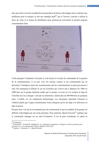 Mémoire de Master Professionnel Communication Numérique
| Septembre 2010 | Estelle Flaud
51Troisième partie : Communautés virtuelles, pilier du community management
dire qui invite à investir en publicité-consommateur de façon à développer chez ce dernier une
préférence pour la marque, et non une stratégie push68
, qui à l’inverse, consiste à utiliser la
force de vente et le réseau de distribution pour promouvoir activement le produit jusqu'au
consommateur final.
69
Voilà pourquoi l’entreprise n’est plus le seul acteur et n’a plus les commandes de la gestion
de la communication. A ce jour, avec les réseaux sociaux et les communautés qui en
découlent, l’entreprise ayant une reconnaissance par les consommateurs ne peut pas passer à
côté. On remarquera d’ailleurs le cas de Carrefour qui n’arrive pas à dépasser les 1000 ou
2000 fans sur le groupe facebook tandis que le groupe « le jour où j’ai compris le logo de
Carrefour ma vie a changé » créé par un internaute a atteint plus de 600 000 fans en quelques
jours. L’intérêt, ici, est simplement humoristique. Les internautes cherchent l’humour et
l’affectif plutôt que l’aspect institutionnel d’une entreprise qu’ils ont déjà à la télévision ou
dans la presse.
On peut alors voir qu’on ne manipule pas une communauté et que la conduite d’un groupe est
difficile à développer par une seule personne. Pour mémoire, Benoit Faverial70
explique que
le community manager est un chef d’orchestre. Il est là pour coordonner et cadrer la
68
Cf glossaire
69
Ertzscheid C., Faverial B., Guéguen S., Le community management, strategies et bonnes patriques pour
interagir avec vos communautés, France, Diateino, 2010, p.46
70
Annexe 1 : Entretien n°1 – Benoit Faverial
 