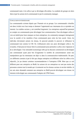 Mémoire de Master Professionnel Communication Numérique
| Septembre 2010 | Estelle Flaud
52
52 Troisième partie : Communautés virtuelles, pilier du community management
communauté mais c’est celle-ci qui se développe elle-même. La conduite de groupe est alors
faite et par les acteurs de la communauté et par le community manager.
CONCLUSION INTERMEDIAIRE
Les communautés existent depuis que l’humain est en groupe. Les communautés virtuelles
ont donc évolué avec leur temps et donnent l’opportunité aux internautes de se rejoindre sur
internet. Les médias sociaux y ont contribué largement. Les entreprises aujourd’hui prennent
en compte ces communautés pour développer leur communication. Pour développer celles-ci
vers un intérêt pour leurs marques ou leurs entreprises, les community managers interagissent
avec la société et les membres d’une communauté pour créer du lien social. Ainsi, les
individus deviennent acteurs du réseau, ils peuvent prendre le pouvoir et influencer la
communauté tout comme le CM. Ils s’influencent entre eux pour développer celle-ci. En
revanche, il faut pouvoir laisser faire la communauté pour permettre à celle-ci de s’épanouir et
de se développer. Une rationalité économique telle qu’un discours commercial ou développer
une communauté ayant pour but d’augmenter le nombre de consommateurs serait une
manipulation que les internautes ont déjà vu dans la communication traditionnelle. De part,
ces différents constats et par le fait que chaque entreprise est différente selon les cibles et les
objectifs, j’ai pu donner certaines recommandations à l’entreprise CPM. Bien que ce soit
différent pour une entreprise en BtoB, les acteurs de ces entreprises ne sont pas moins des
personnes comme tout le monde qui s’aventurent sur les réseaux sociaux et ont des intérêts. Je
me suis alors demandé comment une entreprise en BtoB pouvait développer son réseau via
internet et développé une communauté d’adeptes de CPM France.
 