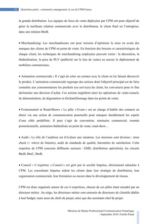 Mémoire de Master Professionnel Communication Numérique
| Septembre 2010 | Estelle Flaud
54
54 Quatrième partie : community management, le cas de CPM France
la grande distribution. Les équipes de force de vente déployées par CPM ont pour objectif de
gérer la meilleure relation commerciale avec le distributeur, le client final ou l’entreprise,
dans une relation BtoB.
• Merchandising: Les merchandiseurs ont pour mission d’optimiser la mise en avant des
marques des clients de CPM en point de vente. En fonction des besoins et caractéristiques de
chaque client, les techniques de merchandising employées peuvent varier : la décoration, la
théâtralisation, la pose de PLV (publicité sur le lieu de vente) ou encore le déploiement de
mobiliers commerciaux.
• Animation commerciale : Il s’agit de créer un contact avec le client en lui faisant découvrir
le produit. L’animation commerciale regroupe des actions dont l'objectif principal est de faire
connaître aux consommateurs les produits (ou services) du client, les convaincre pour in fine
déclencher une décision d’achat. Ces actions englobent ainsi les opérations de vente-conseil,
de démonstration, de dégustation et d'échantillonnage dans les points de vente.
• Evènementiel et Road-Shows : Le pôle « Event » est en charge d’établir des contacts en
direct via une action de communication ponctuelle pour marquer durablement les esprits
d’une cible prédéfinie. Il peut s’agir de convention, séminaire commercial, tournée
promotionnelle, animation théâtralisée en point de vente, road-show…
• Audit : Le rôle de l’auditeur est d’évaluer une situation. Les missions sont diverses : store
check (= relevé de linéaire), audit de standards de qualité, baromètre de satisfaction. Cette
expertise de CPM concerne différents secteurs : GMS, distribution spécialisée, les circuits
BtoB, BtoC, BtoR.
• Conseil : L’expertise « Conseil » est géré par la société Impetus, directement rattachée à
CPM. Les consultants Impetus aident les clients dans leur stratégie de distribution, leur
organisation commerciale, leur formation ou encore dans le développement de réseau.
CPM est donc organisée autour de ces 6 expertises, chacun de ces pôles étant encadré par un
directeur métier. Au siège, les directeurs métier sont entourés de directeurs de clientèle dédiés
à leur budget, mais aussi de chefs de projet, ainsi que des assistants chef de projet.
 