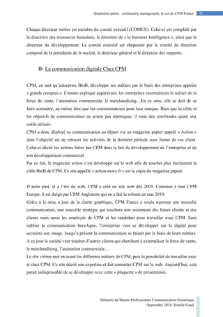 Mémoire de Master Professionnel Communication Numérique
| Septembre 2010 | Estelle Flaud
55
55Quatrième partie : community management, le cas de CPM France
Chaque directeur métier est membre du comité exécutif (COMEX). Celui-ci est complété par
la directrice des ressources humaines, le directeur de « la business Intelligence », ainsi que le
directeur du développement. Le comité exécutif est chapeauté par le comité de direction
composé de la présidente de la société, le directeur général et le directeur des supports.
B- La communication digitale Chez CPM
CPM, en tant qu’entreprise BtoB, développe ses métiers par le biais des entreprises appelés
« grands comptes ». Comme expliqué auparavant, les entreprises externalisent le métier de la
force de vente, l’animation commerciale, le merchandising…En ce sens, elle se doit de se
faire connaitre, au même titre que les consommateurs pour leur marque. Bien que la cible et
les objectifs de communication ne soient pas identiques, il reste des similitudes quant aux
outils utilisés.
CPM a donc déployé sa communication au départ via un magazine papier appelé « Action »
dont l’objectif est de retracer les activités de la dernière période sous forme de cas client.
Celui-ci décrit les actions faites par CPM dans le but du développement de l’entreprise et de
son développement commercial.
Par ce fait, le magazine action s’est développé sur le web afin de toucher plus facilement la
cible BtoB de CPM. Ce site appellé « action-news.fr » est la copie du magazine papier.
D’autre part, et à l’ère du web, CPM a créé un site web dès 2003. Commun à tout CPM
Europe, il est dirigé par CPM Angleterre qui en a fait la refonte en mai 2010.
Grâce à la mise à jour de la charte graphique, CPM France a voulu repenser une nouvelle
communication, une nouvelle stratégie qui touchera non seulement des futurs clients et des
clients mais aussi les employés de CPM et les candidats pour travailler avec CPM. Sans
oublier la communication hors-ligne, l’entreprise veut se développer sur le digital pour
accroitre son image. Jusqu’à présent la communication se faisait par le biais de leurs métiers.
A ce jour la société veut toucher d’autres clients qui cherchent à externaliser la force de vente,
le merchandising, l’animation commerciale…
Le site vitrine met en avant les différents métiers de CPM, puis la possibilité de travailler avec
et chez CPM. Ce site décrit son expertise et fait connaitre CPM sur le web. Aujourd’hui, cela
parait indispensable de se développer avec cette « plaquette » de présentation.
 