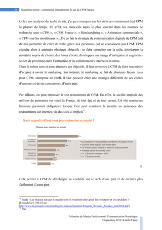 Mémoire de Master Professionnel Communication Numérique
| Septembre 2010 | Estelle Flaud
56
56 Quatrième partie : community management, le cas de CPM France
Grâce aux analyses du trafic du site, j’ai pu remarquer que les visiteurs connaissent déjà CPM
la plupart du temps. En effet, les mots-clés tapés le plus souvent dans les moteurs de
recherche sont « CPM », « CPM France », « Merchandising », « Animation commerciale »,
« CPM issy les moulineaux »…De ce fait la stratégie de communication digitale de CPM doit
devrait permettre de créer du trafic grâce aux personnes qui ne connaissent pas CPM. CPM
cherche alors à atteindre plusieurs objectifs : se faire connaître sur la toile, développer la
notoriété auprès de clients, des futurs clients, développer une image d’entreprise et augmenter
le lien de proximité entre l’entreprise et les collaborateurs interne et externes.
Dans le même sens et pour atteindre ces objectifs, il faut permettre à CPM de faire son métier
d’origine à savoir le marketing. Sur internet, le marketing se fait de plusieurs façons mais
pour CPM, entreprise de BtoB, il faut pouvoir créer une stratégie différente de ses clients
d’une part et de ses concurrents, d’autre part.
Par ailleurs, on peut retrouver le site recrutement de CPM. En effet, la société emploie des
milliers de personnes sur toute la France, de tout âge et de tout cursus. Un site ressources
humaine paraissait obligatoire lorsque l’on peut constater la montée en puissance des
recrutements sur internet, via des sites d’emplois71
.
72
Cela permet à CPM de développer sa visibilité sur le web d’une part et de recruter plus
facilement d’autre part.
71
Etude - Les réseaux sociaux l enquête sont-ils vraiment utiles pour les recruteurs et les candidats ? –
[Consulté le 11.08.10 sur
http://www.regionsjob.com/emailing/invitations/lacantine/Enquete_Reseaux_Sociaux_Juin2010.pdf ]
72
Ibid
 