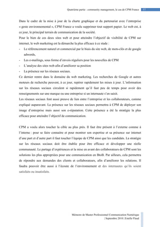 Mémoire de Master Professionnel Communication Numérique
| Septembre 2010 | Estelle Flaud
57
57Quatrième partie : community management, le cas de CPM France
Dans le cadre de la mise à jour de la charte graphique et du partenariat avec l’entreprise
« geste environnemental », CPM France a voulu supprimer tout support papier. Le web est, à
ce jour, le principal terrain de communication de la société.
Pour le bien de ces deux sites web et pour atteindre l’objectif de visibilité de CPM sur
internet, le web marketing est la démarche la plus efficace à ce stade :
- Le référencement naturel et commercial par le biais du site web, de mots-clés et de google
adwords,
- Les e-mailings, sous forme d’envois réguliers pour les nouvelles de CPM
- L’analyse des sites web afin d’améliorer sa position
- La présence sur les réseaux sociaux.
Ce dernier rentre dans le domaine du web marketing. Les recherches de Google et autres
moteurs de recherche peuvent, à ce jour, repérer rapidement les mises à jour. L’information
sur les réseaux sociaux circulent si rapidement qu’il faut peu de temps pour avoir des
renseignements sur une marque ou une entreprise si un internaute s’en saisit.
Les réseaux sociaux font aussi preuve de lien entre l’entreprise et les collaborateurs, comme
expliqué auparavant. La présence sur les réseaux sociaux permettra à CPM de déployer son
image d’entreprise mais aussi son e-réputation. Cette présence a été la stratégie la plus
efficace pour atteindre l’objectif de communication.
CPM a voulu alors toucher la cible au plus près. Il faut être présent à l’externe comme à
l’interne : pour se faire connaitre et pour montrer son expertise et sa présence sur internet
d’une part et d’autre part il faut toucher l’équipe de CPM ainsi que les candidats. La stratégie
sur les réseaux sociaux doit être établie pour être efficace et développer une réelle
communauté. Le partage d’expériences et la mise en avant des collaborateurs de CPM sont les
solutions les plus appropriées pour une communication en BtoB. Par ailleurs, cela permettra
de répondre aux demandes des clients et collaborateurs, afin d’améliorer les relations. Il
faudra pouvoir être aussi à l’écoute de l’environnement et des internautes qu’ils soient
satisfaits ou insatisfaits.
 