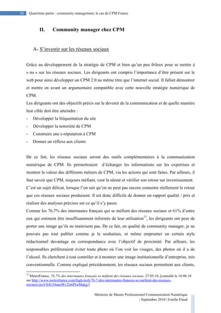 Mémoire de Master Professionnel Communication Numérique
| Septembre 2010 | Estelle Flaud
58
58 Quatrième partie : community management, le cas de CPM France
II. Community manager chez CPM
A- S’investir sur les réseaux sociaux
Grâce au développement de la stratégie de CPM et bien qu’un peu frileux pour se mettre à
« nu » sur les réseaux sociaux. Les dirigeants ont compris l’importance d’être présent sur le
web pour ainsi développer un CPM 2.0 au même titre que l’internet social. Il fallait démontrer
et mettre en avant un argumentaire compatible avec cette nouvelle stratégie numérique de
CPM.
Les dirigeants ont des objectifs précis sur le devenir de la communication et de quelle manière
leur cible doit être atteindre :
- Développer la fréquentation du site
- Développer la notoriété de CPM
- Construire une e-réputation à CPM
- Donner un réflexe aux clients
De ce fait, les réseaux sociaux seront des outils complémentaires à la communication
numérique de CPM. Ils permettraient d’échanger les informations sur les expertises et
montrer la valeur des différents métiers de CPM, via les actions qui sont faites. Par ailleurs, il
faut savoir que CPM, toujours méfiant, veut la sûreté et vérifier son retour sur investissement.
C’est un sujet délicat, lorsque l’on sait qu’on ne peut pas encore connaitre réellement le retour
que ces réseaux sociaux produisent. Il est donc difficile de donner un rapport qualité / prix et
réaliser des analyses précises sur ce qu’il s’y passe.
Comme les 76,7% des internautes français qui se méfient des réseaux sociaux et 61% d’entre
eux qui estiment être insuffisamment informés de leur utilisation73
, les dirigeants ont peur de
porter une image qu’ils ne maitrisent pas. De ce fait, en qualité de community manager, je ne
pouvais pas tout publier comme je le souhaitais, ni même emprunter un certain style
rédactionnel davantage en correspondance avec l’objectif de proximité. Par ailleurs, les
responsables préféreraient éviter toute photo où l’on voit les visages, des photos où il a de
l’alcool. Ils cherchent à tout contrôler et à montrer une image institutionnelle d’entreprise, très
conventionnelle. Comme expliqué précédemment, les réseaux sociaux permettent aux clients,
73
MetroFrance, 76,7% des internautes français se méfient des réseaux sociaux, 27.05.10, [consulté le 10.08.10
sur http://www.metrofrance.com/high-tech/76-7-des-internautes-francais-se-mefient-des-reseaux-
sociaux/rjeA!h4i1I4aauWv2ls6PtwMakg/]
 