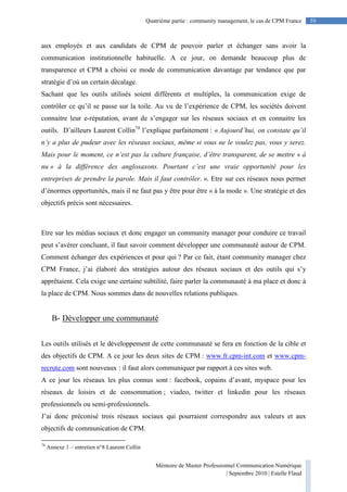 Mémoire de Master Professionnel Communication Numérique
| Septembre 2010 | Estelle Flaud
59
59Quatrième partie : community management, le cas de CPM France
aux employés et aux candidats de CPM de pouvoir parler et échanger sans avoir la
communication institutionnelle habituelle. A ce jour, on demande beaucoup plus de
transparence et CPM a choisi ce mode de communication davantage par tendance que par
stratégie d’où un certain décalage.
Sachant que les outils utilisés soient différents et multiples, la communication exige de
contrôler ce qu’il se passe sur la toile. Au vu de l’expérience de CPM, les sociétés doivent
connaitre leur e-réputation, avant de s’engager sur les réseaux sociaux et en connaitre les
outils. D’ailleurs Laurent Collin74
l’explique parfaitement : « Aujourd’hui, on constate qu’il
n’y a plus de pudeur avec les réseaux sociaux, même si vous ne le voulez pas, vous y serez.
Mais pour le moment, ce n’est pas la culture française, d’être transparent, de se mettre « à
nu » à la différence des anglosaxons. Pourtant c’est une vraie opportunité pour les
entreprises de prendre la parole. Mais il faut contrôler. ». Etre sur ces réseaux nous permet
d’énormes opportunités, mais il ne faut pas y être pour être « à la mode ». Une stratégie et des
objectifs précis sont nécessaires.
Etre sur les médias sociaux et donc engager un community manager pour conduire ce travail
peut s’avérer concluant, il faut savoir comment développer une communauté autour de CPM.
Comment échanger des expériences et pour qui ? Par ce fait, étant community manager chez
CPM France, j’ai élaboré des stratégies autour des réseaux sociaux et des outils qui s’y
apprêtaient. Cela exige une certaine subtilité, faire parler la communauté à ma place et donc à
la place de CPM. Nous sommes dans de nouvelles relations publiques.
B- Développer une communauté
Les outils utilisés et le développement de cette communauté se fera en fonction de la cible et
des objectifs de CPM. A ce jour les deux sites de CPM : www.fr.cpm-int.com et www.cpm-
recrute.com sont nouveaux : il faut alors communiquer par rapport à ces sites web.
A ce jour les réseaux les plus connus sont : facebook, copains d’avant, myspace pour les
réseaux de loisirs et de consommation ; viadeo, twitter et linkedin pour les réseaux
professionnels ou semi-professionnels.
J’ai donc préconisé trois réseaux sociaux qui pourraient correspondre aux valeurs et aux
objectifs de communication de CPM.
74
Annexe 1 – entretien n°8 Laurent Collin
 