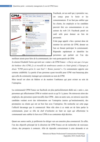 Mémoire de Master Professionnel Communication Numérique
| Septembre 2010 | Estelle Flaud
60
60 Quatrième partie : community management, le cas de CPM France
Facebook, est un outil qui, à première vue,
est conçu pour le loisir et les
consommateurs. Il ne faut pas oublier que
les clients, les employés et les candidats
peuvent être ces consommateurs et ces
acteurs du web 2.0. Facebook parait un
outil utile pour donner un lien de
proximité.
Cette page appelé « fan » permet donc de
montrer les activités de CPM, donner un
lien en faisant participer la communauté.
Répondre rapidement et identifier les
personnes qui parlent est l’un des
meilleurs atouts pour faire de la communauté, des vrais porte-parole de CPM.
Je citerais Elisabeth Torres qui écrit sur « statut » de CPM France : « Oui je sais que c'est que
du bonheur chez CPM, j'y ai travaillé de nombreuses années et c'était génial, à l'époque je
disais "CPM parce-qu'on le vaut bien"..! Bonne journée! ». Ce commentaire apporte une
certaine crédibilité. La parole d’une personne ayant travaillé pour CPM vaut beaucoup plus
que celle du community manager qui commente au nom de CPM.
Mon travail est alors de fédérer et de montrer l’ambiance qui peut exister au sein de
l’entreprise.
La communauté CPM France sur facebook est plus particulièrement dédié aux « amis », aux
personnes qui affectionnent CPM et veulent savoir ce qu’il s’y passe. On retrouvera alors des
employés, des personnes ayant travaillé chez CPM…dans un autre sens, on retrouve aussi des
candidats voulant avoir des informations sur l’entreprise (autres qu’institutionnels), des
prestataires ou clients qui ont un bon lien avec l’entreprise. On recherche sur cette page
l’affectif davantage que le commercial. Mon rôle alors à ce stade est de faire parler la
communauté, jouer ce rôle de chef d’orchestre en liant un sujet qui affectionne la
communauté sans oublier le lien avec CPM et ses contraintes déjà décrites.
Quant aux autres outils, je préfèrerais les diriger vers un caractère plus commercial. En effet,
l’un des objectifs principal de la direction de CPM France est de rechercher de nouveaux
clients, des prospects à contacter. Afin de répondre correctement à cette demande et en
 