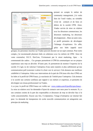 Mémoire de Master Professionnel Communication Numérique
| Septembre 2010 | Estelle Flaud
61
61Quatrième partie : community management, le cas de CPM France
prenant en compte le métier de
community management, j’ai voulu
faire de l’outil viadeo, un véritable
vivier de contacts et de liens en
dehors de la société CPM. Ainsi,
Viadeo servira de mise en relation
avec les directeurs commerciaux, les
directeurs marketing, les directeurs
développement…Dans un autre sens,
ce profil permettra de développer
l’échange d’expérience. En effet,
grâce aux hubs (appelé aussi
groupe), les personnes inscrites sur Viadeo peuvent discuter sur un sujet commun. Pour notre
compte, j’ai recommandé plusieurs hubs en cohérence avec les métiers de CPM : force de
vente externalisé, D.C.F, DevCom, l’évènement par le street marketing, Apec – la
communauté des cadres… Ces groupes permettront à CPM de communiquer sur ses propres
expériences sans trop en dévoiler. D’autre part, ils permettront de montrer l’expertise de la
société. Il s’agit, ici de valoriser l’entreprise d’une autre manière et plus subtilement qu’une
communication pull (consister à attirer le client vers le service). Cela donnera une meilleure
crédibilité à l’entreprise. Grâce aux interventions de la part du CM (mon rôle chez CPM) sur
les hubs et le profil de CPM France, je susciterais de l’intérêt pour l’entreprise. Cela donnera
à la société une certaine confiance par rapport à ses métiers et expertises, et permettra de
développer son réseau professionnel via Viadeo.
A ce jour, le profil de CPM France est visible sur : www.viadeo.com/fr/profile/cpm.france .
La mise en relation avec les demandes d’ajout de contacts sont rares pour le moment. Il y a
une certaines crainte de la part des responsables et directeurs de trop en dévoiler face à la
veille concurrentielles. Encore une fois, l’e-réputation, l’image d’entreprise sur internet fait
peur. La demande de transparence de ccette nouvelle communication est antagoniste aux
principes de marketing.
 