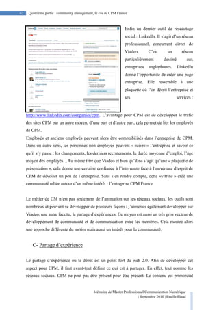 Mémoire de Master Professionnel Communication Numérique
| Septembre 2010 | Estelle Flaud
62
62 Quatrième partie : community management, le cas de CPM France
Enfin un dernier outil de réseautage
social : LinkedIn. Il s’agit d’un réseau
professionnel, concurrent direct de
Viadeo. C’est un réseau
particulièrement destiné aux
entreprises anglophones. LinkedIn
donne l’opportunité de créer une page
entreprise. Elle ressemble à une
plaquette où l’on décrit l’entreprise et
ses services :
http://www.linkedin.com/companies/cpm. L’avantage pour CPM est de développer le trafic
des sites CPM par un autre moyen, d’une part et d’autre part, cela permet de lier les employés
de CPM.
Employés et anciens employés peuvent alors être comptabilisés dans l’entreprise de CPM.
Dans un autre sens, les personnes non employés peuvent « suivre » l’entreprise et savoir ce
qu’il s’y passe : les changements, les derniers recrutements, la durée moyenne d’emploi, l’âge
moyen des employés…Au même titre que Viadeo et bien qu’il ne s’agit qu’une « plaquette de
présentation », cela donne une certaine confiance à l’internaute face à l’ouverture d’esprit de
CPM de dévoiler un peu de l’entreprise. Sans s’en rendre compte, cette «vitrine » créé une
communauté reliée autour d’un même intérêt : l’entreprise CPM France
Le métier de CM n’est pas seulement de l’animation sur les réseaux sociaux, les outils sont
nombreux et peuvent se développer de plusieurs façons : j’aimerais également développer sur
Viadeo, une autre facette, le partage d’expériences. Ce moyen est aussi un très gros vecteur de
développement de communauté et de communication entre les membres. Cela montre alors
une approche différente du métier mais aussi un intérêt pour la communauté.
C- Partage d’expérience
Le partage d’expérience ou le débat est un point fort du web 2.0. Afin de développer cet
aspect pour CPM, il faut avant-tout définir ce qui est à partager. En effet, tout comme les
réseaux sociaux, CPM ne peut pas être présent pour être présent. Le contenu est primordial
 