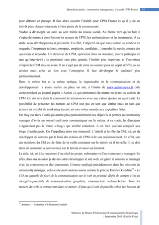 Mémoire de Master Professionnel Communication Numérique
| Septembre 2010 | Estelle Flaud
63
63Quatrième partie : community management, le cas de CPM France
pour débuter ce partage. Il faut alors susciter l’intérêt pour CPM France et qu’il y ait un
intérêt pour chaque internaute à faire partie de la communauté.
Viadeo a développé un outil au sein même du réseau social. Au même titre qu’un hub il
s’agira de mettre à contribution les acteurs de CPM, les ambassadeurs et les internautes. A ce
stade, nous développerons la proximité. En effet, l’objectif est que tout comme un vendeur en
magasin, l’internaute (clients, prospect, employés, candidats…) prendra la parole, posera des
questions et répondra. Un directeur de CPM, spécialisé dans un domaine, pourra participer en
tant qu’interviewé ; la proximité sera plus grande, l’intérêt plus important et l’ouverture
d’esprit de CPM mis en avant. Il ne s’agit pas de créer un contact pour un appel d’offre ou un
service mais créer un lien avec l’entreprise. Il faut développer le qualitatif plus
particulièrement.
Dans le même but et la même optique, le responsable de la communication et du
développement a voulu mettre en place un site, à l’instar de www.action-news.fr (site
correspondant au journal papier « Action »), qui permettrait de mettre en avant les actions de
CPM. Ce site sera alors la continuité de action-news avec une valeur ajoutée au sujet traité. La
possibilité de présenter les métiers de CPM non pas en tant que vitrine mais en tant que
acteurs du marché du marketing terrain, est une valeur ajoutée aux expertises faites.
Un blog est alors l’outil qui atteint plus particulièrement les objectifs et permet au community
manager d’avoir un nouvel outil pour communiquer sur le métier. A ce stade, les directeurs
n’apprécient pas le terme « blog » qui semble réducteur. Il est bien souvent comparé aux
blogs d’adolescents. On l’appellera alors site interactif. L’intérêt et le rôle du CM, ici, est de
développer du contenu par le biais des actions de CPM et de son environnement. En effet, une
des missions du CM est de faire de la veille constante sur le métier où il travaille. Il se doit
alors de connaitre la concurrence sur le terrain et aussi sur internet.
Le rôle, ici, est à la rencontre d’un chef de projet, webmaster et d’un community manager. En
effet, dans ma mission je devrais alors développer le site web, en gérer le contenu et interagir
avec les commentaires des internautes. Comme expliqué précédemment dans les missions du
community manager, celui-ci devient couteau suisse comme le précise Damien Gendrin75
« Le
CM est capable de faire de la communication sur le web en priorité. Enfin de compte c’est un
chargé/responsable de communication, graphiste, commerciale, webmarketeur. Tous les
métiers du web se retrouvent dans ce métier. Il faut qu’il soit disponible selon les besoins de
75
Annexe 1 – Entretien n°6 Damien Gendrin
 