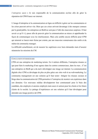 Mémoire de Master Professionnel Communication Numérique
| Septembre 2010 | Estelle Flaud
64
64 Quatrième partie : community management, le cas de CPM France
l’entreprise aussi. » Je suis responsable de la communication on-line afin de gérer la
réputation de CPM France sur internet.
L’image d’entreprise et la communication en ligne est difficile à gérer car les commentaires et
les crises peuvent arriver vite. Bien que ces crises arrivent davantage à des marques connues
par le grand public, les entreprises en BtoB ne sont pas à l’abri des mauvaises surprises. Il faut
savoir ce qu’il s’y passe afin de pouvoir gérer la communication au mieux et appréhender la
façon de communiquer avec les interlocuteurs. Mais cela semble encore difficile pour CPM
qui aimerait se lancer mais freine par crainte, par une mauvaise connaissance des outils et du
métier de community manager.
La difficulté actuellement, est de rassurer les supérieurs avec leurs demandes mais d’assurer
néanmoins les missions du CM.
CONCLUSION INTERMEDIAIRE
CPM est une entreprise de marketing terrain. En 6 métiers différents, l’entreprise résume ce
que peut faire le marketing d’une agence dans les centres commerciaux, dans les rues…C’est
une entreprise en BtoB qui a du mal à développer une image sur internet. La communication
digitale chez CPM se développe de plus en plus grâce aux sites web et au web-marketing. Le
community management est une solution qu’il faut tester : Intégrer les réseaux sociaux et
blogs dans la communication de CPM permettra à l’entreprise de montrer son expérience dans
son domaine. Ces nouveaux médias développeront leur communauté pour le biais des
candidats, des employés et anciens employés mais aussi et surtout pour les clients et les futurs
clients de la société. Le partage d’expériences est une solution qu’il faut développer pour
atteindre une image positive de CPM.
 