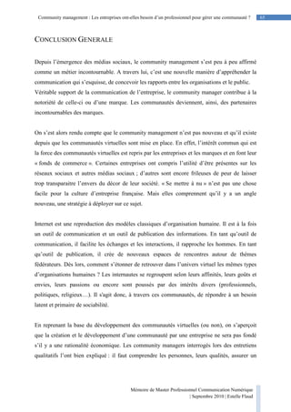 Mémoire de Master Professionnel Communication Numérique
| Septembre 2010 | Estelle Flaud
65
65Community management : Les entreprises ont-elles besoin d’un professionnel pour gérer une communauté ?
CONCLUSION GENERALE
Depuis l’émergence des médias sociaux, le community management s’est peu à peu affirmé
comme un métier incontournable. A travers lui, c’est une nouvelle manière d’appréhender la
communication qui s’esquisse, de concevoir les rapports entre les organisations et le public.
Véritable support de la communication de l’entreprise, le community manager contribue à la
notoriété de celle-ci ou d’une marque. Les communautés deviennent, ainsi, des partenaires
incontournables des marques.
On s’est alors rendu compte que le community management n’est pas nouveau et qu’il existe
depuis que les communautés virtuelles sont mise en place. En effet, l’intérêt commun qui est
la force des communautés virtuelles est repris par les entreprises et les marques et en font leur
« fonds de commerce ». Certaines entreprises ont compris l’utilité d’être présentes sur les
réseaux sociaux et autres médias sociaux ; d’autres sont encore frileuses de peur de laisser
trop transparaitre l’envers du décor de leur société. « Se mettre à nu » n’est pas une chose
facile pour la culture d’entreprise française. Mais elles comprennent qu’il y a un angle
nouveau, une stratégie à déployer sur ce sujet.
Internet est une reproduction des modèles classiques d’organisation humaine. Il est à la fois
un outil de communication et un outil de publication des informations. En tant qu’outil de
communication, il facilite les échanges et les interactions, il rapproche les hommes. En tant
qu’outil de publication, il crée de nouveaux espaces de rencontres autour de thèmes
fédérateurs. Dès lors, comment s’étonner de retrouver dans l’univers virtuel les mêmes types
d’organisations humaines ? Les internautes se regroupent selon leurs affinités, leurs goûts et
envies, leurs passions ou encore sont poussés par des intérêts divers (professionnels,
politiques, religieux…). Il s'agit donc, à travers ces communautés, de répondre à un besoin
latent et primaire de sociabilité.
En reprenant la base du développement des communautés virtuelles (ou non), on s’aperçoit
que la création et le développement d’une communauté par une entreprise ne sera pas fondé
s’il y a une rationalité économique. Les community managers interrogés lors des entretiens
qualitatifs l’ont bien expliqué : il faut comprendre les personnes, leurs qualités, assurer un
 