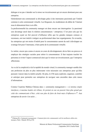 Mémoire de Master Professionnel Communication Numérique
| Septembre 2010 | Estelle Flaud
66
66 Community management : Les entreprises ont-elles besoin d’un professionnel pour gérer une communauté ?
dialogue et ne pas s’attarder sur le retour sur investissement qui est encore dominant pour une
entreprise.
Généralement une communauté se développe grâce à des internautes passionnés par l’intérêt
commun à cette communauté virtuelle. Les blogueurs, les modérateurs du début de l’internet
nous le démontrent bien à cet effet.
La professionnalité du community manager est donc encore une interrogation. Le passionné
sera davantage ancré dans la relation consommateurs / entreprises. C’est pour cela que les
entreprises ayant un fort pouvoir d’influence telles que les grandes marques connues et
reconnues, ont tout intérêt à intégrer un professionnel dans leur organigramme. En revanche,
les entreprises qui ont moins d’intérêt pour le consommateur auront du mal à développer un
avantage fort pour l’internaute, à faire partie de la communauté virtuelle.
Le métier, encore peu connu et encore en cours de développement, devra faire ses preuves et
employer des stratégies sociales pour attirer le consommateur. Il faut toujours toucher les
personnes et éviter l’aspect commercial ainsi que le retour sur investissement, que l’entreprise
affectionne.
Au vu de la complexité et de la rapidité du monde virtuel, le community manager semble être
une profession de plus en plus intéressante voire nécessaire aux entreprises pour qu’elles
puissent s’ancrer dans la réalité actuelle. De plus, le CM saura expliciter, organiser, contrôler
et anticiper pour permettre aux entreprises de naviguer sans encombre dans cette masse
d’informations.
Comme l’exprime Mathieu Chéreau dans « community management » : « à minima simple
interfaces, à maxima leaders de tribues, ils portent en eux un pouvoir bien plus grand que
celui des communicants d’hier, celui non plus de faire du bruit mais d’influencer »76
. Aux
entreprises de savoir s’en saisir…
76
Chéreau M., Community management : Comment faire des communautés web les meilleures alliées des
marques, Paris : Dunod, 2010, p.156
 