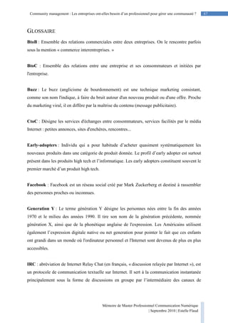 67Community management : Les entreprises ont-elles besoin d’un professionnel pour gérer une communauté ?
Mémoire de Master Professionnel Communication Numérique
| Septembre 2010 | Estelle Flaud
67
GLOSSAIRE
BtoB : Ensemble des relations commerciales entre deux entreprises. On le rencontre parfois
sous la mention « commerce interentreprises. »
BtoC : Ensemble des relations entre une entreprise et ses consommateurs et initiées par
l'entreprise.
Buzz : Le buzz (anglicisme de bourdonnement) est une technique marketing consistant,
comme son nom l'indique, à faire du bruit autour d'un nouveau produit ou d'une offre. Proche
du marketing viral, il en diffère par la maîtrise du contenu (message publicitaire).
CtoC : Désigne les services d'échanges entre consommateurs, services facilités par le média
Internet : petites annonces, sites d'enchères, rencontres...
Early-adopters : Individu qui a pour habitude d’acheter quasiment systématiquement les
nouveaux produits dans une catégorie de produit donnée. Le profil d’early adopter est surtout
présent dans les produits high tech et l’informatique. Les early adopters constituent souvent le
premier marché d’un produit high tech.
Facebook : Facebook est un réseau social créé par Mark Zuckerberg et destiné à rassembler
des personnes proches ou inconnues.
Generation Y : Le terme génération Y désigne les personnes nées entre la fin des années
1970 et le milieu des années 1990. Il tire son nom de la génération précédente, nommée
génération X, ainsi que de la phonétique anglaise de l'expression. Les Américains utilisent
également l’expression digitale native ou net generation pour pointer le fait que ces enfants
ont grandi dans un monde où l'ordinateur personnel et l'Internet sont devenus de plus en plus
accessibles.
IRC : abréviation de Internet Relay Chat (en français, « discussion relayée par Internet »), est
un protocole de communication textuelle sur Internet. Il sert à la communication instantanée
principalement sous la forme de discussions en groupe par l’intermédiaire des canaux de
 