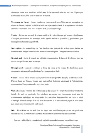 Mémoire de Master Professionnel Communication Numérique
| Septembre 2010 | Estelle Flaud
68
68 Community management : Les entreprises ont-elles besoin d’un professionnel pour gérer une communauté ?
discussion, mais peut aussi être utilisé pour de la communication de un à un. Il peut par
ailleurs être utilisé pour faire du transfert de fichier.
Newsgroup ou Usenet : Usenet (également connu sous le nom Netnews) est un système en
réseau de forums, inventé en 1979 et basé sur le protocole NNTP. Il a rapidement été rendu
utilisable via Internet où il reste au début du XXIe
siècle en usage.
Twitter : Twitter est un outil de réseau social et de microblogage qui permet à l’utilisateur
d’envoyer gratuitement des messages brefs, appelés tweets (« gazouillis »), par Internet, par
messagerie instantanée ou par SMS.
Story telling : Le storytelling est l’art d’utiliser des mots et des actions pour révéler les
éléments et les images d’une histoire interactive encourageant l’imagination des auditeurs.
Stratégie pull : invite à investir en publicité-consommateur de façon à développer chez ce
dernier une préférence pour la marque.
Stratégie push : consiste à utiliser la force de vente et le réseau de distribution pour
promouvoir activement le produit jusqu'au consommateur final.
Viadeo : Viadeo est un réseau social professionnel créé par Dan Sergaty et Thierry Lunati.
D'abord lancé en France, Viadeo s'est aujourd'hui fortement développé à l'international,
notamment en Europe et dans les pays émergents.
Web 2.0 : désigne certaines des technologies et des usages de l’internet qui ont suivi la forme
initiale du web, en particulier les interfaces permettant aux internautes ayant peu de
connaissances techniques de s'approprier les nouvelles fonctionnalités du web et ainsi
d’interagir de façon simple à la fois avec le contenu et la structure des pages et aussi entre
eux, créant ainsi notamment le web social.
Wiki : Un wiki est un site web dont les pages sont modifiables par tout ou une partie des
visiteurs du site. Il permet ainsi l'écriture et l'illustration collaboratives de documents.
Sources : wikipédia.fr, e-marketing.fr, definitions-marketing.com, journaldunet.com
 