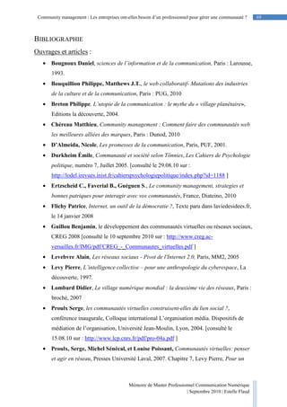 69Community management : Les entreprises ont-elles besoin d’un professionnel pour gérer une communauté ?
Mémoire de Master Professionnel Communication Numérique
| Septembre 2010 | Estelle Flaud
69
BIBLIOGRAPHIE
Ouvrages et articles :
• Bougnoux Daniel, sciences de l’information et de la communication, Paris : Larousse,
1993.
• Bouquillion Philippe, Matthews J.T., le web collaboratif- Mutations des industries
de la culture et de la communication, Paris : PUG, 2010
• Breton Philippe, L’utopie de la communication : le mythe du « village planétaire»,
Editions la découverte, 2004.
• Chéreau Matthieu, Community management : Comment faire des communautés web
les meilleures alliées des marques, Paris : Dunod, 2010
• D’Almeida, Nicole, Les promesses de la communication, Paris, PUF, 2001.
• Durkheim Émile, Communauté et société selon Tönnies, Les Cahiers de Psychologie
politique, numéro 7, Juillet 2005. [consulté le 29.08.10 sur :
http://lodel.irevues.inist.fr/cahierspsychologiepolitique/index.php?id=1188 ]
• Ertzscheid C., Faverial B., Guéguen S., Le community management, strategies et
bonnes patriques pour interagir avec vos communautés, France, Diateino, 2010
• Flichy Patrice, Internet, un outil de la démocratie ?, Texte paru dans laviedesidees.fr,
le 14 janvier 2008
• Guillou Benjamin, le développement des communautés virtuelles ou réseaux sociaux,
CREG 2008 [consulté le 10 septembre 2010 sur : http://www.creg.ac-
versailles.fr/IMG/pdf/CREG_-_Communautes_virtuelles.pdf ]
• Levebvre Alain, Les réseaux sociaux - Pivot de l'Internet 2.0, Paris, MM2, 2005
• Levy Pierre, L’intelligence collective – pour une anthropologie du cyberespace, La
découverte, 1997.
• Lombard Didier, Le village numérique mondial : la deuxième vie des réseaux, Paris :
broché, 2007
• Proulx Serge, les communautés virtuelles construisent-elles du lien social ?,
conférence inaugurale, Colloque international L’organisation média. Dispositifs de
médiation de l’organisation, Université Jean-Moulin, Lyon, 2004. [consulté le
15.08.10 sur : http://www.lcp.cnrs.fr/pdf/pro-04a.pdf ]
• Proulx, Serge, Michel Sénécal, et Louise Poissant, Communautés virtuelles: penser
et agir en réseau, Presses Université Laval, 2007. Chapitre 7, Levy Pierre, Pour un
 