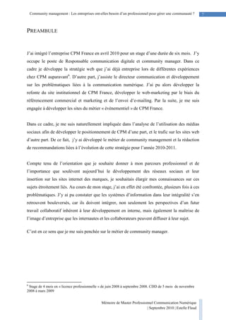 Mémoire de Master Professionnel Communication Numérique
| Septembre 2010 | Estelle Flaud
7Community management : Les entreprises ont-elles besoin d’un professionnel pour gérer une communauté ?
PREAMBULE
J’ai intégré l’entreprise CPM France en avril 2010 pour un stage d’une durée de six mois. J’y
occupe le poste de Responsable communication digitale et community manager. Dans ce
cadre je développe la stratégie web que j’ai déjà entreprise lors de différentes expériences
chez CPM auparavant6
. D’autre part, j’assiste le directeur communication et développement
sur les problématiques liées à la communication numérique. J’ai pu alors développer la
refonte du site institutionnel de CPM France, développer le web-marketing par le biais du
référencement commercial et marketing et de l’envoi d’e-mailing. Par la suite, je me suis
engagée à développer les sites du métier « évènementiel » de CPM France.
Dans ce cadre, je me suis naturellement impliquée dans l’analyse de l’utilisation des médias
sociaux afin de développer le positionnement de CPM d’une part, et le trafic sur les sites web
d’autre part. De ce fait, j’y ai développé le métier de community management et la rédaction
de recommandations liées à l’évolution de cette stratégie pour l’année 2010-2011.
Compte tenu de l’orientation que je souhaite donner à mon parcours professionnel et de
l’importance que soulèvent aujourd’hui le développement des réseaux sociaux et leur
insertion sur les sites internet des marques, je souhaitais élargir mes connaissances sur ces
sujets étroitement liés. Au cours de mon stage, j’ai en effet été confrontée, plusieurs fois à ces
problématiques. J’y ai pu constater que les systèmes d’information dans leur intégralité s’en
retrouvent bouleversés, car ils doivent intégrer, non seulement les perspectives d’un futur
travail collaboratif inhérent à leur développement en interne, mais également la maîtrise de
l’image d’entreprise que les internautes et les collaborateurs peuvent diffuser à leur sujet.
C’est en ce sens que je me suis penchée sur le métier de community manager.
6
Stage de 4 mois en « licence professionnelle » de juin 2008 à septembre 2008. CDD de 5 mois de novembre
2008 à mars 2009
 