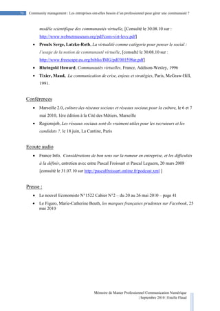 Mémoire de Master Professionnel Communication Numérique
| Septembre 2010 | Estelle Flaud
70
70 Community management : Les entreprises ont-elles besoin d’un professionnel pour gérer une communauté ?
modèle scientifique des communautés virtuelle, [Consulté le 30.08.10 sur :
http://www.webnetmuseum.org/pdf/com-virt-levy.pdf]
• Proulx Serge, Latzko-Roth, La virtualité comme catégorie pour penser le social :
l’usage de la notion de communauté virtuelle, [consulté le 30.08.10 sur :
http://www.freescape.eu.org/biblio/IMG/pdf/001598ar.pdf]
• Rheingold Howard, Communautés virtuelles, France, Addison-Wesley, 1996
• Tixier, Maud, La communication de crise, enjeux et stratégies, Paris, McGraw-Hill,
1991.
Conférences
• Marseille 2.0, culture des réseaux sociaux et réseaux sociaux pour la culture, le 6 et 7
mai 2010, 1ère édition à la Cité des Métiers, Marseille
• Regionsjob, Les réseaux sociaux sont-ils vraiment utiles pour les recruteurs et les
candidats ?, le 18 juin, La Cantine, Paris
Ecoute audio
• France Info, Considérations de bon sens sur la rumeur en entreprise, et les difficultés
à la définir, entretien avec entre Pascal Froissart et Pascal Leguern, 20 mars 2008
[consulté le 31.07.10 sur http://pascalfroissart.online.fr/podcast.xml ]
Presse :
• Le nouvel Economiste N°1522 Cahier N°2 – du 20 au 26 mai 2010 – page 41
• Le Figaro, Marie-Catherine Beuth, les marques françaises prudentes sur Facebook, 25
mai 2010
 