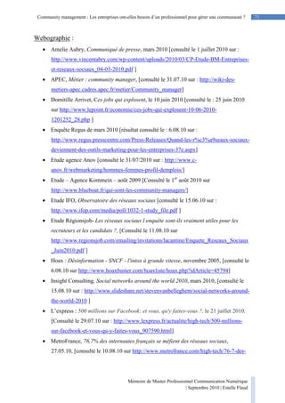 71Community management : Les entreprises ont-elles besoin d’un professionnel pour gérer une communauté ?
Mémoire de Master Professionnel Communication Numérique
| Septembre 2010 | Estelle Flaud
71
Webographie :
• Amelie Aubry, Communiqué de presse, mars 2010 [consulté le 1 juillet 2010 sur :
http://www.vincentabry.com/wp-content/uploads/2010/03/CP-Etude-BM-Entreprises-
et-reseaux-sociaux_04-03-2010.pdf ]
• APEC, Métier : community manager, [consulté le 31.07.10 sur : http://wiki-des-
metiers-apec.cadres.apec.fr/metier/Community_manager]
• Domitille Arrivet, Ces jobs qui explosent, le 10 juin 2010 [consulté le : 25 juin 2010
sur http://www.lepoint.fr/economie/ces-jobs-qui-explosent-10-06-2010-
1201252_28.php ]
• Enquête Regus de mars 2010 [résultat consulté le : 6.08.10 sur :
http://www.regus.presscentre.com/Press-Releases/Quand-les-r%c3%a9seaux-sociaux-
deviennent-des-outils-marketing-pour-les-entreprises-37e.aspx]
• Etude agence Anov [consulté le 31/07/2010 sur : http://www.c-
anov.fr/webmarketing/hommes-femmes-profil-demplois/]
• Etude – Agence Kommein – août 2009 [Consulté le 1er
août 2010 sur
http://www.blueboat.fr/qui-sont-les-community-managers/]
• Etude IFO, Observatoire des réseaux sociaux [consulté le 15.06.10 sur :
http://www.ifop.com/media/poll/1032-1-study_file.pdf ]
• Etude Régionsjob- Les réseaux sociaux l enquête sont-ils vraiment utiles pour les
recruteurs et les candidats ?, [Consulté le 11.08.10 sur
http://www.regionsjob.com/emailing/invitations/lacantine/Enquete_Reseaux_Sociaux
_Juin2010.pdf ]
• Hoax : Désinformation - SNCF - l'intox à grande vitesse, novembre 2005, [consulté le
6.08.10 sur http://www.hoaxbuster.com/hoaxliste/hoax.php?idArticle=45794]
• Insight Consulting, Social networks around the world 2010, mars 2010, [consulté le
15.08.10 sur : http://www.slideshare.net/stevenvanbelleghem/social-networks-around-
the-world-2010 ]
• L’express : 500 millions sur Facebook: et vous, qu'y faites-vous ?, le 21 juillet 2010,
[Consulté le 29.07.10 sur : http://www.lexpress.fr/actualite/high-tech/500-millions-
sur-facebook-et-vous-qu-y-faites-vous_907590.html]
• MetroFrance, 76,7% des internautes français se méfient des réseaux sociaux,
27.05.10, [consulté le 10.08.10 sur http://www.metrofrance.com/high-tech/76-7-des-
 