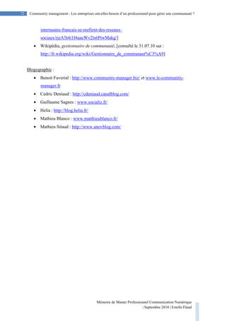 Mémoire de Master Professionnel Communication Numérique
| Septembre 2010 | Estelle Flaud
72
72 Community management : Les entreprises ont-elles besoin d’un professionnel pour gérer une communauté ?
internautes-francais-se-mefient-des-reseaux-
sociaux/rjeA!h4i1I4aauWv2ls6PtwMakg/]
• Wikipédia, gestionnaire de communauté, [consulté le 31.07.10 sur :
http://fr.wikipedia.org/wiki/Gestionnaire_de_communaut%C3%A9]
Blogographie :
• Benoit Faverial : http://www.community-manager.biz/ et www.le-community-
manager.fr
• Cedric Deniaud : http://cdeniaud.canalblog.com/
• Guillaume Sagnes : www.socializ.fr/
• Helia : http://blog.helia.fr/
• Mathieu Blanco : www.matthieublanco.fr/
• Mathieu Sitaud : http://www.anovblog.com/
 