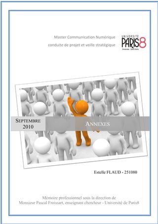 Mémoire de Master Professionnel Communication Numérique
| Septembre 2010 | Estelle Flaud
73
73Quatrième partie : community management, le cas de CPM France
Estelle FLAUD - 251080
Master Communication Numérique
conduite de projet et veille stratégique
Mémoire professionnel sous la direction de
Monsieur Pascal Froissart, enseignant chercheur - Université de Paris8
SEPTEMBRE
2010
ANNEXES
 