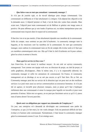 Mémoire de Master Professionnel Communication Numérique
| Septembre 2010 | Estelle Flaud
76
76 Community management : Les entreprises ont-elles besoin d’un professionnel pour gérer une communauté ?
- Que faites-vous en tant que consultant / community manager ?
Je n’ai pas de journée type, ni de travail identique pour chaque communauté. Une
communauté est différente et il faut absolument s’y intégrer. Cela dépend des objectifs et de
la demande aussi. L’objectif premier et final, c’est de faire des ventes bien entendu. Mais
avant tout, l’objectif pour toute communauté est de fidéliser et générer une image saine et
positive. On peut affirmer que je suis leader d’opinion oui, ou même manipulateur pour une
communauté mais toujours dans le respect de la communauté.
Il faut être vrai et ne pas mentir, il faut absolument répondre aux membres de la communauté.
Enfin de compte, nous sommes un peu chef d’orchestre : le community manager tient la
baguette, et les musiciens sont les membres de la communauté. En tant que community
manager, nous cadrons la communauté mais en fin de compte elle évolue seule et il faut que
ces membres communiquent entre eux. Dès qu’il faut le chef d’orchestre est là pour calmer,
gérer les crises et animer si besoin.
- Dans quel (s) service (s) êtes-vous ?
Aux Etats-Unis, ils ont trouvé le meilleur moyen : ils ont créé un service community
management. Tout comme une équipe web avec un directeur de projet, un chef de projet, et
enfin graphistes, développeurs…Dans le même sens, il y a le responsable éditorial, les
community manager et enfin les animateurs de communauté. En France, le community
management est en décalage et on ne sait pas encore ce qu’il faut faire. De ce fait, un
Community manager peut être au service de la direction (qui est pour moi un des meilleurs
services à ce jour) mais aussi au service communication ou ressources humaines. Je n’ai pas
été en agence, ni travaillé pour plusieurs marques, mais je pense qu’il faut s’impliquer
réellement dans une communauté et aimer la marque pour laquelle on travaille et pour nous
permettre d’animer. Selon moi en agence, on ne peut pas forcément suivre ce qu’il s’y passe
mais d’autres diront l’inverse peut être.
- Quels sont vos obligations par rapport aux demandes de l’employeur ?
Un jour, une entreprise m’a demandé de développer une communauté sans parler de
l’entreprise, ce que j’ai fait mais j’ai vite voulu changer. Cela me paraissait difficile de faire
évoluer et d’animer cette communauté. Normalement, il faut laisser le community manager
gérer la communauté comme il veut. Il est stratège aussi.
 