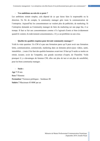 77Community management : Les entreprises ont-elles besoin d’un professionnel pour gérer une communauté ?
Mémoire de Master Professionnel Communication Numérique
| Septembre 2010 | Estelle Flaud
77
- Vos ambitions au sein de ce poste ?
Les ambitions restent simples, cela dépend de ce que laisse faire le responsable ou la
direction. En fin de compte, le community manager gère toute la communication de
l’entreprise. Aujourd’hui les consommateurs ne veulent plus de publicités, de marketing. Si
l’entreprise demande au Community manager de faire du marketing sur une page fan, il se
trompe. Il faut se lier aux consommateurs comme s’il s’agissait d’amis et bien évidemment
quand ils veulent, ils redeviennent consommateurs, s’il y a un problème ou une crise.
- Quelles les qualités requises pour devenir community manager ?
Voilà la vraie question. Un CM n’a pas une formation parce qu’il peut avoir une formation
lettre, communication, commerciale, marketing dans un domaine précis (jeux vidéos, santé,
immobilier…) mais il lui faut des qualités humaines avant tout. Il faut qu’il sache se mettre en
retrait, écouter, avoir de l’empathie, une grande ouverture d’esprit, de l’humilité. Voilà
pourquoi il y a davantages de femmes CM, elles ont plus de tact et ont plus de sensibilité,
pour les bons community manager.
- Socio :
Age ? 28 ans
Sexe ? Homme
Formation ? Sciences politiques – bordeaux III
Salaire ? Maximum 43 000€ par an
 