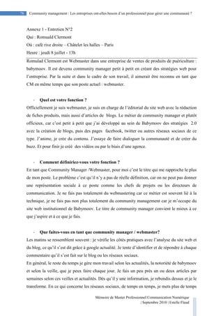 Mémoire de Master Professionnel Communication Numérique
| Septembre 2010 | Estelle Flaud
78
78 Community management : Les entreprises ont-elles besoin d’un professionnel pour gérer une communauté ?
Annexe 1 - Entretien N°2
Qui : Romuald Clermont
Où : café rive droite – Châtelet les halles – Paris
Heure : jeudi 8 juillet - 13h
Romulad Clermont est Webmaster dans une entreprise de ventes de produits de puériculture :
babymoov. Il est devenu community manager petit à petit en créant des stratégies web pour
l’entreprise. Par la suite et dans le cadre de son travail, il aimerait être reconnu en tant que
CM en même temps que son poste actuel : webmaster.
- Quel est votre fonction ?
Officiellement je suis webmaster, je suis en charge de l’éditorial du site web avec la rédaction
de fiches produits, mais aussi d’articles de blogs. Le métier de community manager et plutôt
officieux, car c’est petit à petit que j’ai développé au sein de Babymoov des stratégies 2.0
avec la création de blogs, puis des pages facebook, twitter ou autres réseaux sociaux de ce
type. J’anime, je crée du contenu. J’essaye de faire dialoguer la communauté et de créer du
buzz. Et pour finir je créé des vidéos ou par le biais d’une agence.
- Comment définiriez-vous votre fonction ?
En tant que Community Manager /Webmaster, pour moi c’est le titre qui me rapproche le plus
de mon poste. Le problème c’est qu’il n’y a pas de réelle définition, car on ne peut pas donner
une représentation sociale à ce poste comme les chefs de projets ou les directeurs de
communication. Je ne fais pas totalement du webmastering car ce métier est souvent lié à la
technique, je ne fais pas non plus totalement du community management car je m’occupe du
site web institutionnel de Babymoov. Le titre de community manager convient le mieux à ce
que j’aspire et à ce que je fais.
- Que faites-vous en tant que community manager / webmaster?
Les matins se ressemblent souvent : je vérifie les côtés pratiques avec l’analyse du site web et
du blog, ce qu’il s’est dit grâce à google actualité. Je tente d’identifier et de répondre à chaque
commentaire qu’il s’est fait sur le blog ou les réseaux sociaux.
En général, le reste du temps je gère mon travail selon les actualités, la notoriété de babymoov
et selon la veille, que je peux faire chaque jour. Je fais un peu près un ou deux articles par
semaines selon ces veilles et actualités. Dès qu’il y une information, je rebondis dessus et je le
transforme. En ce qui concerne les réseaux sociaux, de temps en temps, je mets plus de temps
 