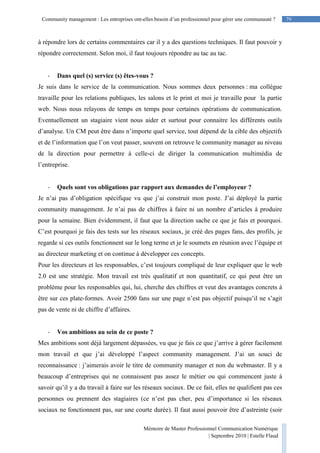 79Community management : Les entreprises ont-elles besoin d’un professionnel pour gérer une communauté ?
Mémoire de Master Professionnel Communication Numérique
| Septembre 2010 | Estelle Flaud
79
à répondre lors de certains commentaires car il y a des questions techniques. Il faut pouvoir y
répondre correctement. Selon moi, il faut toujours répondre au tac au tac.
- Dans quel (s) service (s) êtes-vous ?
Je suis dans le service de la communication. Nous sommes deux personnes : ma collègue
travaille pour les relations publiques, les salons et le print et moi je travaille pour la partie
web. Nous nous relayons de temps en temps pour certaines opérations de communication.
Eventuellement un stagiaire vient nous aider et surtout pour connaitre les différents outils
d’analyse. Un CM peut être dans n’importe quel service, tout dépend de la cible des objectifs
et de l’information que l’on veut passer, souvent on retrouve le community manager au niveau
de la direction pour permettre à celle-ci de diriger la communication multimédia de
l’entreprise.
- Quels sont vos obligations par rapport aux demandes de l’employeur ?
Je n’ai pas d’obligation spécifique vu que j’ai construit mon poste. J’ai déployé la partie
community management. Je n’ai pas de chiffres à faire ni un nombre d’articles à produire
pour la semaine. Bien évidemment, il faut que la direction sache ce que je fais et pourquoi.
C’est pourquoi je fais des tests sur les réseaux sociaux, je créé des pages fans, des profils, je
regarde si ces outils fonctionnent sur le long terme et je le soumets en réunion avec l’équipe et
au directeur marketing et on continue à développer ces concepts.
Pour les directeurs et les responsables, c’est toujours compliqué de leur expliquer que le web
2.0 est une stratégie. Mon travail est très qualitatif et non quantitatif, ce qui peut être un
problème pour les responsables qui, lui, cherche des chiffres et veut des avantages concrets à
être sur ces plate-formes. Avoir 2500 fans sur une page n’est pas objectif puisqu’il ne s’agit
pas de vente ni de chiffre d’affaires.
- Vos ambitions au sein de ce poste ?
Mes ambitions sont déjà largement dépassées, vu que je fais ce que j’arrive à gérer facilement
mon travail et que j’ai développé l’aspect community management. J’ai un souci de
reconnaissance : j’aimerais avoir le titre de community manager et non du webmaster. Il y a
beaucoup d’entreprises qui ne connaissent pas assez le métier ou qui commencent juste à
savoir qu’il y a du travail à faire sur les réseaux sociaux. De ce fait, elles ne qualifient pas ces
personnes ou prennent des stagiaires (ce n’est pas cher, peu d’importance si les réseaux
sociaux ne fonctionnent pas, sur une courte durée). Il faut aussi pouvoir être d’astreinte (soir
 