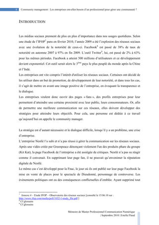 8 Community management : Les entreprises ont-elles besoin d’un professionnel pour gérer une communauté ?
Mémoire de Master Professionnel Communication Numérique
| Septembre 2010 | Estelle Flaud
8
INTRODUCTION
Les médias sociaux prennent de plus en plus d’importance dans nos usages quotidiens. Selon
une étude de l’IFOP7
paru en février 2010, l’année 2009 a été l’explosion des réseaux sociaux
avec une évolution de la notoriété de ceux-ci. Facebook8
est passé de 38% de taux de
notoriété en automne 2007 à 97% en fin 2009. L’outil Twitter9
, lui, est passé de 2% à 63%
pour les mêmes périodes. Facebook a atteint 500 millions d’utilisateurs et ce développement
devient exponentiel. Cet outil serait alors le 3ème
pays le plus peuplé du monde après la Chine
et l’Inde.
Les entreprises ont vite compris l’intérêt d'utiliser les réseaux sociaux. Certaines ont décidé de
les utiliser dans un but de promotion, de développement de leur notoriété, et dans tous les cas,
il s’agit de mettre en avant une image positive de l’entreprise, en évoquant la transparence et
le dialogue.
Les entreprises veulent donc ouvrir des pages « fans », des profils entreprises pour leur
permettent d’atteindre une certaine proximité avec leur public, leurs consommateurs. Or, afin
de permettre une meilleure communication sur ces réseaux, elles doivent développer des
stratégies pour atteindre leurs objectifs. Pour cela, une personne est dédiée à ce travail
qu’aujourd’hui on appelle le community manager.
La stratégie est d’autant nécessaire et le dialogue difficile, lorsqu’il y a un problème, une crise
d’entreprise.
L’entreprise Nestlé l’a subi et n’a pas réussi à gérer la communication sur les réseaux sociaux.
Après une vidéo créée par Greenpeace dénonçant violement l'un des produits phare du groupe
(Kit Kat), la page Facebook de l’entreprise a été assiégée de critiques. Nestlé n’a pas su réagir
comme il convenait. En supprimant leur page fan, il ne pouvait qu’envenimer la réputation
digitale de Nestlé.
Le même cas s’est développé pour la Fnac, le jour où ils ont publié sur leur page Facebook la
mise en vente de places pour le spectacle de Dieudonné, personnage de controverse. Les
évènements politiques ont eu des conséquences conflictuelles d’emblée. Ayant supprimé tout
7
Annexe 4 – Etude IFOP – Observatoire des réseaux sociaux [consulté le 15.06.10 sur :
http://www.ifop.com/media/poll/1032-1-study_file.pdf ]
8
Cf glossaire
9
Cf glossaire
 