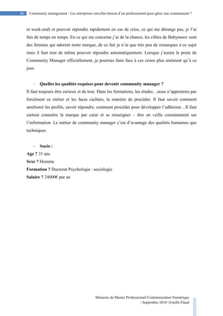 Mémoire de Master Professionnel Communication Numérique
| Septembre 2010 | Estelle Flaud
80
80 Community management : Les entreprises ont-elles besoin d’un professionnel pour gérer une communauté ?
et week-end) et pouvoir répondre rapidement en cas de crise, ce qui me dérange pas, je l’ai
fais de temps en temps. En ce qui me concerne j’ai de la chance, les cibles de Babymoov sont
des femmes qui adorent notre marque, de ce fait je n’ai que très peu de remarques à ce sujet
mais il faut tout de même pouvoir répondre automatiquement. Lorsque j’aurais le poste de
Community Manager officiellement, je pourrais faire face à ces crises plus aisément qu’à ce
jour.
- Quelles les qualités requises pour devenir community manager ?
Il faut toujours être curieux et de tout. Dans les formations, les études…nous n’apprenons pas
forcément ce métier et les faces cachées, la manière de procéder. Il faut savoir comment
améliorer les profils, savoir répondre, comment procéder pour développer l’adhésion…Il faut
surtout connaitre la marque par cœur et se renseigner – être en veille constamment sur
l’information. Le métier de community manager c’est d’avantage des qualités humaines que
techniques.
- Socio :
Age ? 31 ans
Sexe ? Homme
Formation ? Doctorat Psychologie –sociologie
Salaire ? 24000€ par an
 