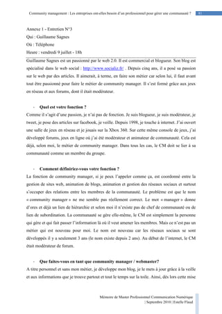 81Community management : Les entreprises ont-elles besoin d’un professionnel pour gérer une communauté ?
Mémoire de Master Professionnel Communication Numérique
| Septembre 2010 | Estelle Flaud
81
Annexe 1 - Entretien N°3
Qui : Guillaume Sagnes
Où : Téléphone
Heure : vendredi 9 juillet - 18h
Guillaume Sagnes est un passionné par le web 2.0. Il est commercial et blogueur. Son blog est
spécialisé dans le web social : http://www.socializ.fr/ . Depuis cinq ans, il a posé sa passion
sur le web par des articles. Il aimerait, à terme, en faire son métier car selon lui, il faut avant
tout être passionné pour faire le métier de community manager. Il s’est formé grâce aux jeux
en réseau et aux forums, dont il était modérateur.
- Quel est votre fonction ?
Comme il s’agit d’une passion, je n’ai pas de fonction. Je suis blogueur, je suis modérateur, je
tweet, je pose des articles sur facebook, je veille. Depuis 1998, je touche à internet. J’ai ouvert
une salle de jeux en réseau et je jouais sur la Xbox 360. Sur cette même console de jeux, j’ai
développé forums, jeux en ligne où j’ai été modérateur et animateur de communauté. Cela est
déjà, selon moi, le métier de community manager. Dans tous les cas, le CM doit se lier à sa
communauté comme un membre du groupe.
- Comment définiriez-vous votre fonction ?
La fonction de community manager, si je peux l’appeler comme ça, est coordonné entre la
gestion de sites web, animation de blogs, animation et gestion des réseaux sociaux et surtout
s’occuper des relations entre les membres de la communauté. Le problème est que le nom
« community manager » ne me semble pas réellement correct. Le mot « manager » donne
d’ores et déjà un lien de hiérarchie et selon moi il n’existe pas de chef de communauté ou de
lien de subordination. La communauté se gère elle-même, le CM est simplement la personne
qui gère et qui fait passer l’information là où il veut amener les membres. Mais ce n’est pas un
métier qui est nouveau pour moi. Le nom est nouveau car les réseaux sociaux se sont
développés il y a seulement 3 ans (le nom existe depuis 2 ans). Au début de l’internet, le CM
était modérateur de forum.
- Que faites-vous en tant que community manager / webmaster?
A titre personnel et sans mon métier, je développe mon blog, je le mets à jour grâce à la veille
et aux informations que je trouve partout et tout le temps sur la toile. Ainsi, dès lors cette mise
 